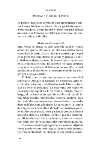 160 
LAS AFASIAS 
SÍNDROMES ALÉXICOS CLÁSICOS 
Es posible distinguir dentro de esta aproximación cua-tro 
formas básicas de alexia: alexia parieto-temporal, 
alexia occipital, alexia frontal y alexia espacial (alexia 
asociada con lesiones hemisféricas derechas). Se exa-minará 
cada una de ellas. 
Alexia parieto-temporal 
Esta forma de alexia ha sido conocida también como 
alexia con agrafia, alexia central, alexia asociativa, alexia 
secundaria o alexia afásica. Su caracaterística principal 
es la presencia simultánea de alexia y agrafia. La difi-cultad 
es evidente, tanto en la lectura en voz alta como 
en la lectura silenciosa. El paciente no logra tampoco 
reconocer las palabras deletreadas en voz alta, lo cual 
implica una alteración en el conocimiento de los códi-gos 
del lenguaje escrito. 
El defecto en la escritura presenta una severidad 
semejante. Aunque el paciente en ocasiones logre es-cribir 
algunas letras o combinaciones de letras, es inca-paz 
de formar palabras. La escritura por copia es 
notoriamente superior a la escritura al dictado. Sin em-bargo, 
el paciente es incapaz de cambiar el tipo de le-tras 
(mayúsculas, minúsculas, cursiva, molde). Esta 
forma de alexia representa, en otras palabras, un verda-dero 
analfabetismo adquirido. La escritura y la lectura 
de números se encuentran alterados de manera equiva-lente. 
En consecuencia, estos pacientes presentarán una 
acalculia aléxica y agráfica. También pueden observar-se 
dificultades en la lectura de otros sistemas simbóli-cos, 
como son las notas musicales y fórmulas químicas. 
El examen neurológico puede ser normal. Algunas 
veces puede encontrarse alguna hemiparesia transito-ria. 
Frecuentemente se encuentra una pérdida senso- 
 
