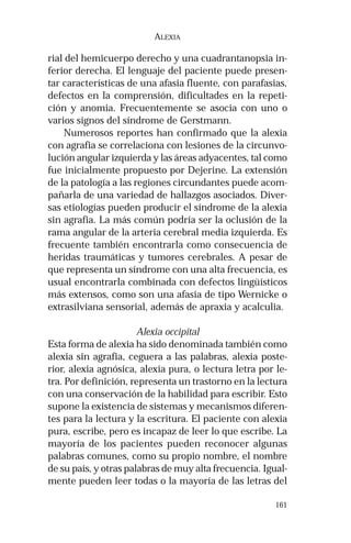 161 
ALEXIA 
rial del hemicuerpo derecho y una cuadrantanopsia in-ferior 
derecha. El lenguaje del paciente puede presen-tar 
características de una afasia fluente, con parafasias, 
defectos en la comprensión, dificultades en la repeti-ción 
y anomia. Frecuentemente se asocia con uno o 
varios signos del síndrome de Gerstmann. 
Numerosos reportes han confirmado que la alexia 
con agrafia se correlaciona con lesiones de la circunvo-lución 
angular izquierda y las áreas adyacentes, tal como 
fue inicialmente propuesto por Dejerine. La extensión 
de la patología a las regiones circundantes puede acom-pañarla 
de una variedad de hallazgos asociados. Diver-sas 
etiologías pueden producir el síndrome de la alexia 
sin agrafia. La más común podría ser la oclusión de la 
rama angular de la arteria cerebral media izquierda. Es 
frecuente también encontrarla como consecuencia de 
heridas traumáticas y tumores cerebrales. A pesar de 
que representa un síndrome con una alta frecuencia, es 
usual encontrarla combinada con defectos lingüísticos 
más extensos, como son una afasia de tipo Wernicke o 
extrasilviana sensorial, además de apraxia y acalculia. 
Alexia occipital 
Esta forma de alexia ha sido denominada también como 
alexia sin agrafia, ceguera a las palabras, alexia poste-rior, 
alexia agnósica, alexia pura, o lectura letra por le-tra. 
Por definición, representa un trastorno en la lectura 
con una conservación de la habilidad para escribir. Esto 
supone la existencia de sistemas y mecanismos diferen-tes 
para la lectura y la escritura. El paciente con alexia 
pura, escribe, pero es incapaz de leer lo que escribe. La 
mayoría de los pacientes pueden reconocer algunas 
palabras comunes, como su propio nombre, el nombre 
de su país, y otras palabras de muy alta frecuencia. Igual-mente 
pueden leer todas o la mayoría de las letras del 
 