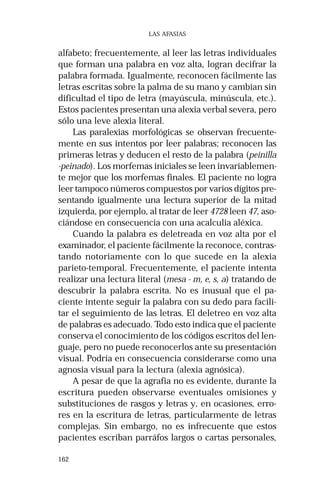 162 
LAS AFASIAS 
alfabeto; frecuentemente, al leer las letras individuales 
que forman una palabra en voz alta, logran decifrar la 
palabra formada. Igualmente, reconocen fácilmente las 
letras escritas sobre la palma de su mano y cambian sin 
dificultad el tipo de letra (mayúscula, minúscula, etc.). 
Estos pacientes presentan una alexia verbal severa, pero 
sólo una leve alexia literal. 
Las paralexias morfológicas se observan frecuente-mente 
en sus intentos por leer palabras; reconocen las 
primeras letras y deducen el resto de la palabra (peinilla 
-peinado). Los morfemas iniciales se leen invariablemen-te 
mejor que los morfemas finales. El paciente no logra 
leer tampoco números compuestos por varios dígitos pre-sentando 
igualmente una lectura superior de la mitad 
izquierda, por ejemplo, al tratar de leer 4728 leen 47, aso-ciándose 
en consecuencia con una acalculia aléxica. 
Cuando la palabra es deletreada en voz alta por el 
examinador, el paciente fácilmente la reconoce, contras-tando 
notoriamente con lo que sucede en la alexia 
parieto-temporal. Frecuentemente, el paciente intenta 
realizar una lectura literal (mesa - m, e, s, a) tratando de 
descubrir la palabra escrita. No es inusual que el pa-ciente 
intente seguir la palabra con su dedo para facili-tar 
el seguimiento de las letras. El deletreo en voz alta 
de palabras es adecuado. Todo esto indica que el paciente 
conserva el conocimiento de los códigos escritos del len-guaje, 
pero no puede reconocerlos ante su presentación 
visual. Podría en consecuencia considerarse como una 
agnosia visual para la lectura (alexia agnósica). 
A pesar de que la agrafia no es evidente, durante la 
escritura pueden observarse eventuales omisiones y 
substituciones de rasgos y letras y, en ocasiones, erro-res 
en la escritura de letras, particularmente de letras 
complejas. Sin embargo, no es infrecuente que estos 
pacientes escriban parráfos largos o cartas personales, 
 