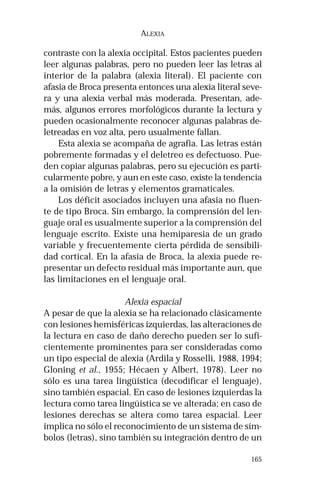165 
ALEXIA 
contraste con la alexia occipital. Estos pacientes pueden 
leer algunas palabras, pero no pueden leer las letras al 
interior de la palabra (alexia literal). El paciente con 
afasia de Broca presenta entonces una alexia literal seve-ra 
y una alexia verbal más moderada. Presentan, ade-más, 
algunos errores morfológicos durante la lectura y 
pueden ocasionalmente reconocer algunas palabras de-letreadas 
en voz alta, pero usualmente fallan. 
Esta alexia se acompaña de agrafia. Las letras están 
pobremente formadas y el deletreo es defectuoso. Pue-den 
copiar algunas palabras, pero su ejecución es parti-cularmente 
pobre, y aun en este caso, existe la tendencia 
a la omisión de letras y elementos gramaticales. 
Los déficit asociados incluyen una afasia no fluen-te 
de tipo Broca. Sin embargo, la comprensión del len-guaje 
oral es usualmente superior a la comprensión del 
lenguaje escrito. Existe una hemiparesia de un grado 
variable y frecuentemente cierta pérdida de sensibili-dad 
cortical. En la afasia de Broca, la alexia puede re-presentar 
un defecto residual más importante aun, que 
las limitaciones en el lenguaje oral. 
Alexia espacial 
A pesar de que la alexia se ha relacionado clásicamente 
con lesiones hemisféricas izquierdas, las alteraciones de 
la lectura en caso de daño derecho pueden ser lo sufi-cientemente 
prominentes para ser consideradas como 
un tipo especial de alexia (Ardila y Rosselli, 1988, 1994; 
Gloning et al., 1955; Hécaen y Albert, 1978). Leer no 
sólo es una tarea lingüística (decodificar el lenguaje), 
sino también espacial. En caso de lesiones izquierdas la 
lectura como tarea lingüística se ve alterada; en caso de 
lesiones derechas se altera como tarea espacial. Leer 
implica no sólo el reconocimiento de un sistema de sím-bolos 
(letras), sino también su integración dentro de un 
 