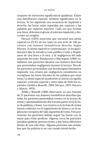 166 
LAS AFASIAS 
conjunto de elementos significativos (palabras). Existe 
una distribución espacial, también significativa en la 
lectura. Se lee siguiendo una secuencia de izquierda a 
derecha, las letras están separadas por espacios y las 
palabras por espacios mayores. Cada vez que leemos 
una línea, debemos regresar al extremo izquierdo y des-cender 
un renglón. 
Hécaen (1972) menciona que encontró una alexia 
espacial en 23.4% de los casos en una serie de 146 pa-cientes 
con lesiones hemisféricas derecha. Según 
Hécaen, la alexia espacial se carateriza por: a) incapaci-dad 
para fijar la mirada en una palabra o texto y despla-zarse 
de una línea a la otra, y b) negligencia del lado 
izquierdo del texto. Kinsbourne y Warrington (1962) es-tudiaron 
seis pacientes diestros con lesiones derechas 
que presentaban negligencia durante la lectura. Tres de 
los pacientes presentaban una hemianopsia homónima 
izquierda. Los errores por negligencia consistieron en 
reemplazar las letras iniciales de las palabras por otras 
letras. La alexia espacial usualmente se asocia con agrafia 
espacial, acalculia espacial y otros tipos de defectos es-paciales 
(Ardila y Rosselli, 1994; Hécaen, 1972; Hécaen 
y Marcie, 1974). 
Ardila y Rosselli (1994) observaron en una muestra 
de 21 pacientes con lesiones hemisféricas derechas que 
todos los pacientes presentaban errores en la lectura de 
textos y aproximadamente dos terceras partes en la lectu-ra 
de palabras y frases. Los errores en la lectura de textos 
fueron evidentes en el seguimiento de líneas y en la ex-ploración 
completa del lado izquierdo del texto. Frecuen-temente 
los pacientes debían seguir las líneas con la 
mano para evitar perderse. Algunas veces los pacientes 
juntaban palabras pertenecientes a dos líneas diferentes 
dentro de una sola frase. Algunos pacientes aun señala-ban 
que las palabras se me van cuando intento leerlas. 
 