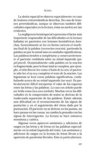 167 
ALEXIA 
La alexia espacial se observa espacialmente en caso 
de lesiones retrorrolándicas derechas. En caso de lesio-nes 
prerrolándicas, aunque se observan también difi-cultades 
espaciales en la lectura, éstas no suelen ser tan 
evidentes. 
La negligencia hemiespacial representa el factor más 
importante responsable de las dificultades en la lectura 
halladas en pacientes con lesiones hemisféricas dere-chas. 
Generalmente se lee en forma correcta el morfe-ma 
final de la palabra (recreación-creación), partiendo la 
palabra no por la mitad sino en unidades siginificativas. 
Las palabras tienden a completarse y consecuentemen-te 
el paciente confabula sobre su mitad izquierda (pa-pel- 
pincel). Ocasionalmente cada palabra en la oración 
es fragmentada, pero la frase total se completa, por ejem-plo, 
el niño llora se lee como el baño de la cara; el pacien-te 
sólo lee el no ra y completa el resto de la oración. Los 
logotomas se leen como palabras significativas, confa-bulando 
acerca de su mitad izquierda (tar-mar). Es par-ticularmente 
díficil interpretar el valor de los espacios 
entre las letras y las palabras. La casa con árboles puede 
ser leída como laca saco nárboles. Muchas veces las difi-cultades 
en la comprensión de textos se derivan de la 
inadecuada separación de las palabras. Existe además 
una dificultad en el reconocimiento de los signos de 
puntación y en el seguimiento del ritmo dado por la 
puntuación. El paciente no se detiene en los puntos, no 
hace pausas en las comas, no cambia la prosodia con los 
signos de interrogación. La lectura se hace entonces 
monótona y caótica. 
Algunas veces aparecen omisiones y adiciones de 
rasgos en las letras y de letras en las palabras especial-mente 
en la mitad izquierda del texto. Las omisiones y 
adiciones de rasgos en la lectura de letras llevan a la 
aparición de paralexias literales. Esto es particularmen- 
 