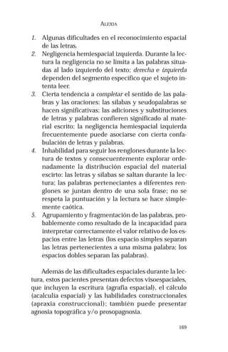 169 
ALEXIA 
1. Algunas dificultades en el reconocimiento espacial 
de las letras. 
2. Negligencia hemiespacial izquierda. Durante la lec-tura 
la negligencia no se limita a las palabras situa-das 
al lado izquierdo del texto; derecha e izquierda 
dependen del segmento específico que el sujeto in-tenta 
leer. 
3. Cierta tendencia a completar el sentido de las pala-bras 
y las oraciones: las sílabas y seudopalabras se 
hacen significativas; las adiciones y substituciones 
de letras y palabras confieren significado al mate-rial 
escrito; la negligencia hemiespacial izquierda 
frecuentemente puede asociarse con cierta confa-bulación 
de letras y palabras. 
4. Inhabilidad para seguir los renglones durante la lec-tura 
de textos y consecuentemente explorar orde-nadamente 
la distribución espacial del material 
escirto: las letras y sílabas se saltan durante la lec-tura; 
las palabras perteneciantes a diferentes ren-glones 
se juntan dentro de una sola frase; no se 
respeta la puntuación y la lectura se hace simple-mente 
caótica. 
5. Agrupamiento y fragmentación de las palabras, pro-bablemente 
como resultado de la incapacidad para 
interpretar correctamente el valor relativo de los es-pacios 
entre las letras (los espacio simples separan 
las letras pertenecientes a una misma palabra; los 
espacios dobles separan las palabras). 
Además de las dificultades espaciales durante la lec-tura, 
estos pacientes presentan defectos visoespaciales, 
que incluyen la escritura (agrafia espacial), el cálculo 
(acalculia espacial) y las habilidades construccionales 
(apraxia construccional); también puede presentar 
agnosia topográfica y/o prosopagnosia. 
 