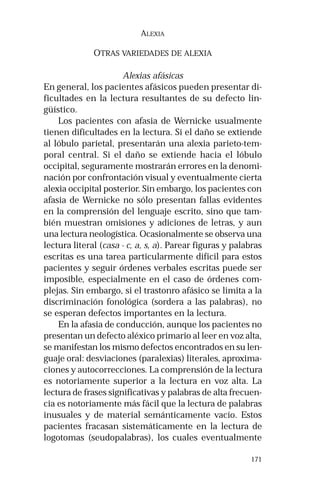 171 
ALEXIA 
OTRAS VARIEDADES DE ALEXIA 
Alexias afásicas 
En general, los pacientes afásicos pueden presentar di-ficultades 
en la lectura resultantes de su defecto lin-güístico. 
Los pacientes con afasia de Wernicke usualmente 
tienen dificultades en la lectura. Si el daño se extiende 
al lóbulo parietal, presentarán una alexia parieto-tem-poral 
central. Si el daño se extiende hacia el lóbulo 
occipital, seguramente mostrarán errores en la denomi-nación 
por confrontación visual y eventualmente cierta 
alexia occipital posterior. Sin embargo, los pacientes con 
afasia de Wernicke no sólo presentan fallas evidentes 
en la comprensión del lenguaje escrito, sino que tam-bién 
muestran omisiones y adiciones de letras, y aun 
una lectura neologística. Ocasionalmente se observa una 
lectura literal (casa - c, a, s, a). Parear figuras y palabras 
escritas es una tarea particularmente difícil para estos 
pacientes y seguir órdenes verbales escritas puede ser 
imposible, especialmente en el caso de órdenes com-plejas. 
Sin embargo, si el trastonro afásico se limita a la 
discriminación fonológica (sordera a las palabras), no 
se esperan defectos importantes en la lectura. 
En la afasia de conducción, aunque los pacientes no 
presentan un defecto aléxico primario al leer en voz alta, 
se manifestan los mismo defectos encontrados en su len-guaje 
oral: desviaciones (paralexias) literales, aproxima-ciones 
y autocorrecciones. La comprensión de la lectura 
es notoriamente superior a la lectura en voz alta. La 
lectura de frases significativas y palabras de alta frecuen-cia 
es notoriamente más fácil que la lectura de palabras 
inusuales y de material semánticamente vacío. Estos 
pacientes fracasan sistemáticamente en la lectura de 
logotomas (seudopalabras), los cuales eventualmente 
 