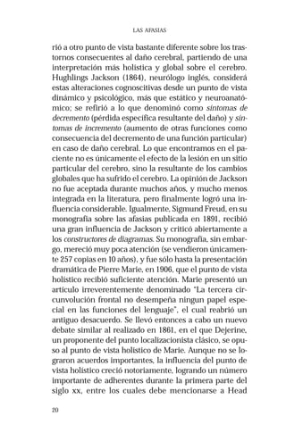20 
LAS AFASIAS 
rió a otro punto de vista bastante diferente sobre los tras-tornos 
consecuentes al daño cerebral, partiendo de una 
interpretación más holística y global sobre el cerebro. 
Hughlings Jackson (1864), neurólogo inglés, considerá 
estas alteraciones cognoscitivas desde un punto de vista 
dinámico y psicológico, más que estático y neuroanató-mico; 
se refirió a lo que denominó como síntomas de 
decremento (pérdida específica resultante del daño) y sín-tomas 
de incremento (aumento de otras funciones como 
consecuencia del decremento de una función particular) 
en caso de daño cerebral. Lo que encontramos en el pa-ciente 
no es únicamente el efecto de la lesión en un sitio 
particular del cerebro, sino la resultante de los cambios 
globales que ha sufrido el cerebro. La opinión de Jackson 
no fue aceptada durante muchos años, y mucho menos 
integrada en la literatura, pero finalmente logró una in-fluencia 
considerable. Igualmente, Sigmund Freud, en su 
monografía sobre las afasias publicada en 1891, recibió 
una gran influencia de Jackson y criticó abiertamente a 
los constructores de diagramas. Su monografía, sin embar-go, 
mereció muy poca atención (se vendieron únicamen-te 
257 copias en 10 años), y fue sólo hasta la presentación 
dramática de Pierre Marie, en 1906, que el punto de vista 
holístico recibió suficiente atención. Marie presentó un 
artículo irreverentemente denominado “La tercera cir-cunvolución 
frontal no desempeña ningun papel espe-cial 
en las funciones del lenguaje”, el cual reabrió un 
antiguo desacuerdo. Se llevó entonces a cabo un nuevo 
debate similar al realizado en 1861, en el que Dejerine, 
un proponente del punto localizacionista clásico, se opu-so 
al punto de vista holístico de Marie. Aunque no se lo-graron 
acuerdos importantes, la influencia del punto de 
vista holístico creció notoriamente, logrando un número 
importante de adherentes durante la primera parte del 
siglo xx, entre los cuales debe mencionarse a Head 
 