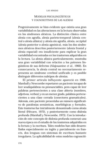 174 
LAS AFASIAS 
MODELOS PSICOLINGÜÍSTICOS 
Y COGNOSCITIVOS DE LAS ALEXIAS 
Progresivamente se hizo evidente que existía una gran 
variabilidad en las alteraciones en la lectura observadas 
en los síndromes aléxicos. La distinción clásica entre 
alexia con agrafia, alexia parieto-temporal (alexia cen-tral 
o alexia afásica) y alexia sin agrafia, alexia, occipital 
(alexia posterior o alexia agnósica), más los dos síndro-mes 
aléxicos descritos posteriormente (alexia frontal y 
alexia espacial) era insuficiente para explicar la gran 
variabilidad encontradas en los trastornos adquiridos en 
la lectura. La alexia afásica particularmente, mostraba 
una gran variabilidad con relación a los patrones lin-güísticos 
de sus defectos (Alajouanine et al., 1960). En 
consecuencia, la alexia central no necesariamente re-presenta 
un síndrome cerebral unificado y es posible 
distinguir diferentes subtipos de alexias. 
El primer artículo influyente apareció en 1966. 
Marshall y Newcombe reportaron un paciente incapaz de 
leer seudopalabras no pronunciables, pero capaz de leer 
palabras pertenecientes a una clase abierta (nombres, 
adjetivos, verbos) y en un menor grado, palabras pertene-cientes 
a una clase cerrada (conectores gramaticales). 
Además, este paciente presentaba un número significati-vo 
de paralexias semánticas, morfológicas y formales. 
Este trastorno fue inicialmente denominado como alexia 
literal (Hécaen, 1972), y posteriormente como dislexia 
profunda (Marshall y Newcombe, 1973). Con la introduc-ción 
de este concepto de dislexia profunda comenzó una 
nueva época en el estudio de los trastornos adquiridos en 
la lectura y la escritura. Tales modelos han sido desarro-llados 
especialmente en inglés y parcialmente en fran-cés, 
dos lenguas con sistemas de escritura bastante 
irregulares. La aplicabilidad de estos modelos cognosciti- 
 