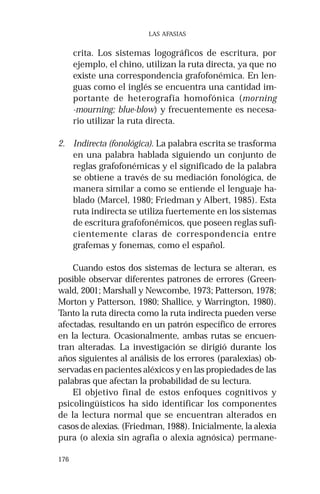 176 
LAS AFASIAS 
crita. Los sistemas logográficos de escritura, por 
ejemplo, el chino, utilizan la ruta directa, ya que no 
existe una correspondencia grafofonémica. En len-guas 
como el inglés se encuentra una cantidad im-portante 
de heterografía homofónica (morning 
-mourning; blue-blow) y frecuentemente es necesa-rio 
utilizar la ruta directa. 
2. Indirecta (fonológica). La palabra escrita se trasforma 
en una palabra hablada siguiendo un conjunto de 
reglas grafofonémicas y el significado de la palabra 
se obtiene a través de su mediación fonológica, de 
manera similar a como se entiende el lenguaje ha-blado 
(Marcel, 1980; Friedman y Albert, 1985). Esta 
ruta indirecta se utiliza fuertemente en los sistemas 
de escritura grafofonémicos, que poseen reglas sufi-cientemente 
claras de correspondencia entre 
grafemas y fonemas, como el español. 
Cuando estos dos sistemas de lectura se alteran, es 
posible observar diferentes patrones de errores (Green-wald, 
2001; Marshall y Newcombe, 1973; Patterson, 1978; 
Morton y Patterson, 1980; Shallice, y Warrington, 1980). 
Tanto la ruta directa como la ruta indirecta pueden verse 
afectadas, resultando en un patrón específico de errores 
en la lectura. Ocasionalmente, ambas rutas se encuen-tran 
alteradas. La investigación se dirigió durante los 
años siguientes al análisis de los errores (paralexias) ob-servadas 
en pacientes aléxicos y en las propiedades de las 
palabras que afectan la probabilidad de su lectura. 
El objetivo final de estos enfoques cognitivos y 
psicolingüísticos ha sido identificar los componentes 
de la lectura normal que se encuentran alterados en 
casos de alexias. (Friedman, 1988). Inicialmente, la alexia 
pura (o alexia sin agrafia o alexia agnósica) permane- 
 