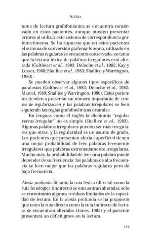181 
ALEXIA 
tema de lectura grafofonémica se encuentra conser-vado 
en estos pacientes, aunque pueden presentar 
errores al utilizar este sistema de correspondencia gra-fema- 
fonema. Se ha supuesto que en estos pacientes 
el sistema de conversión grafema-fonema, utilizado en 
las palabras regulares se encuentra conservado, en tanto 
que la lectura léxica de palabras irregulares está alte-rada 
(Coltheart et al., 1983; Deloche et al., 1982; Kay y 
Lesser, 1986; Shallice et al., 1983; Shallice y Warrington, 
1980). 
Se pueden observar algunos tipos específicos de 
paralexias (Coltheart et al., 1983; Deloche et al., 1982; 
Marcel, 1980; Shallice y Warrington, 1980). Estos pacien-tes 
tienden a presentar un número importante de erro-res 
de regularización y las palabras irregulares se leen 
siguiendo las reglas grafofonémicas estándar. 
En lenguas como el inglés la dicotomía “regular 
versus irregular” no es simple (Shallice et al., 1983). 
Algunas palabras irregulares pueden ser más irregula-res 
que otras, y la regularidad es un asunto de grado. 
Los pacientes que presentan alexia superficial tienen 
una mejor probabilidad de leer palabras levemente 
irregulares que palabras extremadamente irregulares. 
Mucho más, la probabilidad de leer una palabra puede 
depender de su frecuencia: las palabras de alta frecuen-cia 
se leen mejor que las palabras regulares pero de 
baja frecuencia. 
Alexia profunda. Si tanto la ruta léxica (directa) como la 
ruta fonológica (indirecta) se encuentran alteradas, sólo 
se encontrarán algunos residuos limitados de la capaci-dad 
de lectura. En la alexia profunda se ha propuesto 
que tanto la ruta directa como la ruta indirecta de lectu-ra 
se encuentran alteradas (Jones, 1985) y el paciente 
presentará un déficit grave en la lectura. 
 