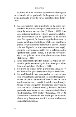 182 
LAS AFASIAS 
Durante los años recientes se ha observado un gran 
interés en la alexia profunda. Se ha propuesto que la 
alexia profunda presenta varias características distin-tivas: 
1. La característica más importante de la alexia pro-funda 
es la presencia de paralexias semánticas du-rante 
la lectura en voz alta (Coltheart, 1980). Las 
paralexias semánticas se refieren a errores en la lec-tura 
relacionados con el significado de la palabra 
(revólver - pistola). Se han distinguido diferentes ti-pos 
de palalexias semánticas: a) el error paraléxico 
puede ser un sinónimo de la palabra escrita (médico 
- doctor); b) puede ser un antónimo (arriba - abajo); 
c) puede tener una asociación con la palabra escrita 
(proximidad) (lápiz - papel), o d) puede correspon-der 
a una palabra superordenada (manzana - fruta) 
(Friedman, 1988). 
2. Estos pacientes no pueden utilizar las reglas de con-versión 
grafema-fonema y es imposible para ellos 
leer seudopalabras (Coltheart, 1980). 
3. Siempre se encuentran paralexias visuales y 
derivacionales (paralexias morfológicas verbales). 
4. La posibilidad de leer una palabra se correlaciona 
con: a) la categoría gramatical: los conectores grama-ticales 
son particularmente difíciles de leer, en tanto 
que los nombres son mas fáciles de leer que los adje-tivos 
o verbos. Este patrón de lectura se observa en la 
afasia de Broca (alexia anterior) y de hecho, la alexia 
profunda usualmente se asocia con afasia de Broca 
(Coltheart et al., 1980; Kaplan y Goodglass, 1981), y b) 
los nombres concretos se leer mejor que los nombres 
abstractos y los errores más frecuentes se observan 
en palabras abstractas. 
 