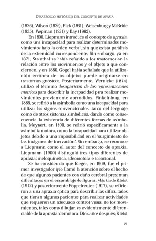 21 
DESARROLLO HISTÓRICO DEL CONCEPTO DE AFASIA 
(1926), Wilson (1926), Pick (1931), Weisenburg y McBride 
(1935), Wepman (1951) y Bay (1962). 
En 1900, Liepmann introduce el concepto de apraxia, 
como una incapacidad para realizar determinados mo-vimientos 
bajo la orden verbal, sin que exista parálisis 
de la extremidad correspondiente. Sin embargo, ya en 
1871, Steinthal se había referido a los trastornos en la 
relación entre los movimientos y el objeto a que con-ciernen, 
y en 1880, Gogol había señalado que la utiliza-ción 
errónea de los objetos puede originarse en 
trastornos gnósicos. Posteriormente, Wernicke (1874) 
utilizó el término desaparición de las representaciones 
motrices para describir la incapacidad para realizar mo-vimientos 
previamente aprendidos. Finkelnburg, en 
1885, se refirió a la asimbolia como una incapacidad para 
utilizar los signos convencionales, tanto del lenguaje 
como de otros sistemas simbólicos, dando como conse-cuencia, 
la existencia de diferentes formas de asimbo-lia. 
Meynert, en 1890, se refirió específicamente a la 
asimbolia motora, como la incapacidad para utilizar ob-jetos 
debido a una imposibilidad en el “surgimiento de 
las imágenes de inervación”. Sin embargo, se reconoce 
a Liepmann como el autor del concepto de apraxia. 
Liepmann (1900) distinguió tres tipos diferentes de 
apraxia: meloquinética, ideomotora e ideacional. 
Se ha considerado que Rieger, en 1909, fue el pri-mer 
investigador que llamó la atención sobre el hecho 
de que algunos pacientes con daño cerebral presentan 
dificultades en el ensamblaje de figuras. Más tarde Kleist 
(1912) y posteriormente Poppelreuter (1917), se refirie-ron 
a una apraxia óptica para describir las dificultades 
que tienen algunos pacientes para realizar actividades 
que requieren un adecuado control visual de los movi-mientos, 
tales como dibujar, es evidentemente diferen-ciable 
de la apraxia idemotora. Diez años después, Kleist 
 