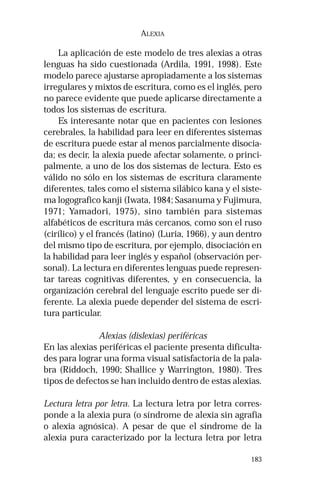 183 
ALEXIA 
La aplicación de este modelo de tres alexias a otras 
lenguas ha sido cuestionada (Ardila, 1991, 1998). Este 
modelo parece ajustarse apropiadamente a los sistemas 
irregulares y mixtos de escritura, como es el inglés, pero 
no parece evidente que puede aplicarse directamente a 
todos los sistemas de escritura. 
Es interesante notar que en pacientes con lesiones 
cerebrales, la habilidad para leer en diferentes sistemas 
de escritura puede estar al menos parcialmente disocia-da; 
es decir, la alexia puede afectar solamente, o princi-palmente, 
a uno de los dos sistemas de lectura. Esto es 
válido no sólo en los sistemas de escritura claramente 
diferentes, tales como el sistema silábico kana y el siste-ma 
logografico kanji (Iwata, 1984; Sasanuma y Fujimura, 
1971; Yamadori, 1975), sino también para sistemas 
alfabéticos de escritura más cercanos, como son el ruso 
(cirílico) y el francés (latino) (Luria, 1966), y aun dentro 
del mismo tipo de escritura, por ejemplo, disociación en 
la habilidad para leer inglés y español (observación per-sonal). 
La lectura en diferentes lenguas puede represen-tar 
tareas cognitivas diferentes, y en consecuencia, la 
organización cerebral del lenguaje escrito puede ser di-ferente. 
La alexia puede depender del sistema de escri-tura 
particular. 
Alexias (dislexias) periféricas 
En las alexias periféricas el paciente presenta dificulta-des 
para lograr una forma visual satisfactoria de la pala-bra 
(Riddoch, 1990; Shallice y Warrington, 1980). Tres 
tipos de defectos se han incluido dentro de estas alexias. 
Lectura letra por letra. La lectura letra por letra corres-ponde 
a la alexia pura (o síndrome de alexia sin agrafia 
o alexia agnósica). A pesar de que el síndrome de la 
alexia pura caracterizado por la lectura letra por letra 
 