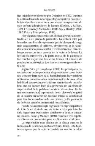 184 
LAS AFASIAS 
fue inicialmente descrito por Dejerine en 1892, durante 
la última década la neuropsicología cognitiva ha contri-buido 
significativamente a una mejor comprensión de 
este defecto adquirido en la lectura (Coslett, y Saffran, 
1989; Friedman y Alexander, 1984; Kay y Hanley, 1991; 
1982; Price y Humphreys, 1992). 
Hay algunas características clínicas de rutina encon-tradas 
en este grupo de pacientes. La lectura letra por 
letra (lectura literal) representa quizás el segundo rasgo 
más característico, el primero, obviamente, es la habili-dad 
conservada para escribir. Ocasionalmente, sin em-bargo, 
se encuentran errores en la lectura de letras. La 
lectura es asimétrica y la parte inicial de la palabra se 
lee mucho mejor que las letras finales. El número de 
paralexias morfológicas (derivacionales) es generalmen-te 
alto. 
Según Price y Humphreys (1992) las principales ca-racterísticas 
de los pacientes diagnosticados como lecto-res 
letra por letra son: a) su habilidad para leer palabras 
utilizando presentaciones taquistoscópicas breves; b) su 
habilidad para reconocer la forma semántica de las pala-bras 
que no pueden leer; c) la presencia de un efecto de 
superioridad de la palabra cuando se denominan las le-tras 
en secuencia; d) la presencia de un efecto de longitud 
de la palabra en tareas de decisión léxica; e) la habilidad 
para leer las letras dentro de una palabra, y f) la presencia 
de defectos visuales en material no alfabético. 
Para la neuropsicología cognoscitiva el principal foco 
de interés en el síndrome de lectura letra por letra ha 
sido lograr una explicación satisfactoria de este trastor-no 
aléxico. Farah y Wallace (1991) resumen tres hipóte-sis 
diferentes propuestas para explicar este síndrome. 
La explicación más clásica de la alexia pura es la 
hipótesis de desconexión (Geschwind, 1965). Esta hipó-tesis 
supone que la lectura consiste en asociar la infor- 
 