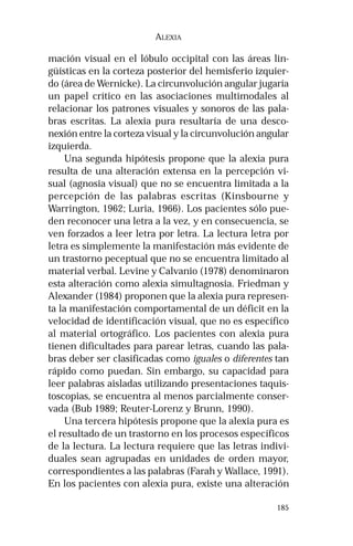185 
ALEXIA 
mación visual en el lóbulo occipital con las áreas lin-güísticas 
en la corteza posterior del hemisferio izquier-do 
(área de Wernicke). La circunvolución angular jugaría 
un papel crítico en las asociaciones multimodales al 
relacionar los patrones visuales y sonoros de las pala-bras 
escritas. La alexia pura resultaría de una desco-nexión 
entre la corteza visual y la circunvolución angular 
izquierda. 
Una segunda hipótesis propone que la alexia pura 
resulta de una alteración extensa en la percepción vi-sual 
(agnosia visual) que no se encuentra limitada a la 
percepción de las palabras escritas (Kinsbourne y 
Warrington, 1962; Luria, 1966). Los pacientes sólo pue-den 
reconocer una letra a la vez, y en consecuencia, se 
ven forzados a leer letra por letra. La lectura letra por 
letra es simplemente la manifestación más evidente de 
un trastorno peceptual que no se encuentra limitado al 
material verbal. Levine y Calvanio (1978) denominaron 
esta alteración como alexia simultagnosia. Friedman y 
Alexander (1984) proponen que la alexia pura represen-ta 
la manifestación comportamental de un déficit en la 
velocidad de identificación visual, que no es específico 
al material ortográfico. Los pacientes con alexia pura 
tienen dificultades para parear letras, cuando las pala-bras 
deber ser clasificadas como iguales o diferentes tan 
rápido como puedan. Sin embargo, su capacidad para 
leer palabras aisladas utilizando presentaciones taquis-toscopias, 
se encuentra al menos parcialmente conser-vada 
(Bub 1989; Reuter-Lorenz y Brunn, 1990). 
Una tercera hipótesis propone que la alexia pura es 
el resultado de un trastorno en los procesos específicos 
de la lectura. La lectura requiere que las letras indivi-duales 
sean agrupadas en unidades de orden mayor, 
correspondientes a las palabras (Farah y Wallace, 1991). 
En los pacientes con alexia pura, existe una alteración 
 