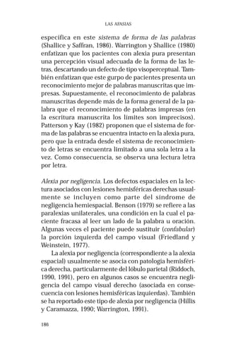 186 
LAS AFASIAS 
específica en este sistema de forma de las palabras 
(Shallice y Saffran, 1986). Warrington y Shallice (1980) 
enfatizan que los pacientes con alexia pura presentan 
una percepción visual adecuada de la forma de las le-tras, 
descartando un defecto de tipo visoperceptual. Tam-bién 
enfatizan que este gurpo de pacientes presenta un 
reconocimiento mejor de palabras manuscritas que im-presas. 
Supuestamente, el reconocimiento de palabras 
manuscritas depende más de la forma general de la pa-labra 
que el reconocimiento de palabras impresas (en 
la escritura manuscrita los límites son imprecisos). 
Patterson y Kay (1982) proponen que el sistema de for-ma 
de las palabras se encuentra intacto en la alexia pura, 
pero que la entrada desde el sistema de reconocimien-to 
de letras se encuentra limitado a una sola letra a la 
vez. Como consecuencia, se observa una lectura letra 
por letra. 
Alexia por negligencia. Los defectos espaciales en la lec-tura 
asociados con lesiones hemisféricas derechas usual-mente 
se incluyen como parte del síndrome de 
negligencia hemiespacial. Benson (1979) se refiere a las 
paralexias unilaterales, una condición en la cual el pa-ciente 
fracasa al leer un lado de la palabra u oración. 
Algunas veces el paciente puede sustituir (confabular) 
la porción izquierda del campo visual (Friedland y 
Weinstein, 1977). 
La alexia por negligencia (correspondiente a la alexia 
espacial) usualmente se asocia con patología hemisféri-ca 
derecha, particularmente del lóbulo parietal (Riddoch, 
1990, 1991), pero en algunos casos se encuentra negli-gencia 
del campo visual derecho (asociada en conse-cuencia 
con lesiones hemisféricas izquierdas). También 
se ha reportado este tipo de alexia por negligencia (Hillis 
y Caramazza, 1990; Warrington, 1991). 
 