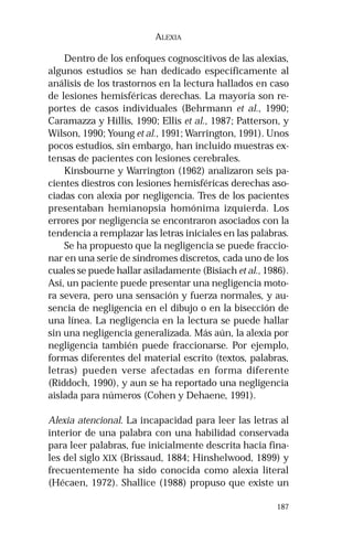 187 
ALEXIA 
Dentro de los enfoques cognoscitivos de las alexias, 
algunos estudios se han dedicado específicamente al 
análisis de los trastornos en la lectura hallados en caso 
de lesiones hemisféricas derechas. La mayoría son re-portes 
de casos individuales (Behrmann et al., 1990; 
Caramazza y Hillis, 1990; Ellis et al., 1987; Patterson, y 
Wilson, 1990; Young et al., 1991; Warrington, 1991). Unos 
pocos estudios, sin embargo, han incluido muestras ex-tensas 
de pacientes con lesiones cerebrales. 
Kinsbourne y Warrington (1962) analizaron seis pa-cientes 
diestros con lesiones hemisféricas derechas aso-ciadas 
con alexia por negligencia. Tres de los pacientes 
presentaban hemianopsia homónima izquierda. Los 
errores por negligencia se encontraron asociados con la 
tendencia a remplazar las letras iniciales en las palabras. 
Se ha propuesto que la negligencia se puede fraccio-nar 
en una serie de síndromes discretos, cada uno de los 
cuales se puede hallar asiladamente (Bisiach et al., 1986). 
Así, un paciente puede presentar una negligencia moto-ra 
severa, pero una sensación y fuerza normales, y au-sencia 
de negligencia en el dibujo o en la bisección de 
una línea. La negligencia en la lectura se puede hallar 
sin una negligencia generalizada. Más aún, la alexia por 
negligencia también puede fraccionarse. Por ejemplo, 
formas diferentes del material escrito (textos, palabras, 
letras) pueden verse afectadas en forma diferente 
(Riddoch, 1990), y aun se ha reportado una negligencia 
aislada para números (Cohen y Dehaene, 1991). 
Alexia atencional. La incapacidad para leer las letras al 
interior de una palabra con una habilidad conservada 
para leer palabras, fue inicialmente descrita hacia fina-les 
del siglo XIX (Brissaud, 1884; Hinshelwood, 1899) y 
frecuentemente ha sido conocida como alexia literal 
(Hécaen, 1972). Shallice (1988) propuso que existe un 
 