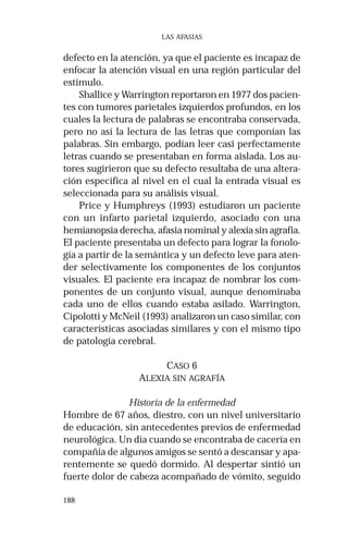 188 
LAS AFASIAS 
defecto en la atención, ya que el paciente es incapaz de 
enfocar la atención visual en una región particular del 
estímulo. 
Shallice y Warrington reportaron en 1977 dos pacien-tes 
con tumores parietales izquierdos profundos, en los 
cuales la lectura de palabras se encontraba conservada, 
pero no así la lectura de las letras que componían las 
palabras. Sin embargo, podían leer casi perfectamente 
letras cuando se presentaban en forma aislada. Los au-tores 
sugirieron que su defecto resultaba de una altera-ción 
específica al nivel en el cual la entrada visual es 
seleccionada para su análisis visual. 
Price y Humphreys (1993) estudiaron un paciente 
con un infarto parietal izquierdo, asociado con una 
hemianopsia derecha, afasia nominal y alexia sin agrafia. 
El paciente presentaba un defecto para lograr la fonolo-gía 
a partir de la semántica y un defecto leve para aten-der 
selectivamente los componentes de los conjuntos 
visuales. El paciente era incapaz de nombrar los com-ponentes 
de un conjunto visual, aunque denominaba 
cada uno de ellos cuando estaba asilado. Warrington, 
Cipolotti y McNeil (1993) analizaron un caso similar, con 
características asociadas similares y con el mismo tipo 
de patología cerebral. 
CASO 6 
ALEXIA SIN AGRAFÍA 
Historia de la enfermedad 
Hombre de 67 años, diestro, con un nivel universitario 
de educación, sin antecedentes previos de enfermedad 
neurológica. Un día cuando se encontraba de cacería en 
compañía de algunos amigos se sentó a descansar y apa-rentemente 
se quedó dormido. Al despertar sintió un 
fuerte dolor de cabeza acompañado de vómito, seguido 
 