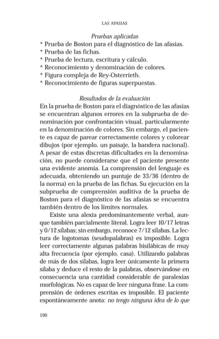 190 
LAS AFASIAS 
Pruebas aplicadas 
* Prueba de Boston para el diagnóstico de las afasias. 
* Prueba de las fichas. 
* Prueba de lectura, escritura y cálculo. 
* Reconocimiento y denominación de colores. 
* Figura compleja de Rey-Osterrieth. 
* Reconocimiento de figuras superpuestas. 
Resultados de la evaluación 
En la prueba de Boston para el diagnóstico de las afasias 
se encuentran algunos errores en la subprueba de de-nominación 
por confrontación visual, particularmente 
en la denominación de colores. Sin embargo, el pacien-te 
es capaz de parear correctamente colores y colorear 
dibujos (por ejemplo, un paisaje, la bandera nacional). 
A pesar de estas discretas dificultades en la denomina-ción, 
no puede considerarse que el paciente presente 
una evidente anomia. La comprensión del lenguaje es 
adecuada, obteniendo un puntaje de 33/36 (dentro de 
la norma) en la prueba de las fichas. Su ejecución en la 
subprueba de comprensión auditiva de la prueba de 
Boston para el diagnóstico de las afasias se encuentra 
también dentro de los límites normales. 
Existe una alexia predominantemente verbal, aun-que 
también parcialmente literal. Logra leer 10/17 letras 
y 0/12 sílabas; sin embargo, reconoce 7/12 sílabas. La lec-tura 
de logotomas (seudopalabras) es imposible. Logra 
leer correctamente algunas palabras bisilábicas de muy 
alta frecuencia (por ejemplo, casa). Utilizando palabras 
de más de dos sílabas, logra leer únicamente la primera 
sílaba y deduce el resto de la palabras, observándose en 
consecuencia una cantidad considerable de paralexias 
morfológicas. No es capaz de leer ninguna frase. La com-prensión 
de órdenes escritas es imposible. El paciente 
espontáneamente anota: no tengo ninguna idea de lo que 
 