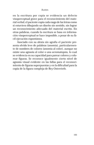 193 
ALEXIA 
en la escritura por copia se evidencia un defecto 
visoperceptual grave para el reconocimiento del mate-rial 
verbal; el paciente copia cada rasgo de las letras como 
si estuviera dibujando un diseño sin sentido, sin lograr 
un reconocimiento adecuado del material escrito. En 
otras palabras, cuando la escritura se basa en informa-ción 
visoperceptual se hace imposible, a pesar de su fá-cil 
ejecución espontánea. 
Asociado con su alexia sin agrafia el paciente pre-senta 
olvido leve de palabras (anomia), particularmen-te 
de nombres de colores (anomia al color), aunque no 
existe una agnsoia al color o una acromatopsia, lo cual 
se evidencia en su capacidad para parear colores y colo-rear 
figuras. Se reconoce igualmente cierto nivel de 
agnosia visual evidente en las fallas para el reconoci-miento 
de figuras superpuestas y en la dificultad para la 
copia de la figura compleja de Rey-Osterrieth. 
 