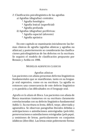 197 
AGRAFIA 
2. Clasificación psicolingüística de las agrafias 
a) Agrafias (disgrafias) centrales: 
* Agrafia fonológica 
* Agrafia lexical (superficial) 
* Agrafia profunda 
b) Agrafias (disgrafias) periféricas: 
* Agrafia espacial (aferente) 
* Agrafia apráxica 
En este capítulo se examinarán inicialmente las for-mas 
clásicas de agrafia (agrafias afásicas y agrafias no 
afásicas) y posteriormente se considerarán las clasifica-ciones 
psicolingüísticas de los defectos en la escritura. 
Se seguirá el modelo de clasificación propuesto por 
Benson y Ardila en 1996. 
MODELOS AGRÁFICOS CLÁSICOS 
Agrafias afásicas 
Los pacientes con afasia presentan defectos lingüísticos 
fundamentales que se manifiestan, tanto en su lengua-je 
oral expresivo, como en su escritura. La agrafia es 
entonces una consecuencia de este defecto lingüístico 
y es paralela a las dificultades en el lenguaje oral. 
Agrafia en la afasia de Broca. Los pacientes con afasia de 
Broca muestran trastornos en su escritura claramente 
correlacionadas con su defecto lingüístico fundamental 
(tabla 1). Su escritura es lenta, difícil, torpe, abreviada y 
agramática. Se observan paragrafias literales debidas a 
anticipaciones o asimilaciones anterógradas (pelo-lelo), 
perseveraciones o asimilaciones retrógradas (pelo-pepo), 
y omisiones de letras, particularmente en conjuntos 
silábicos (libro-libo). Las letras están pobremente forma- 
 