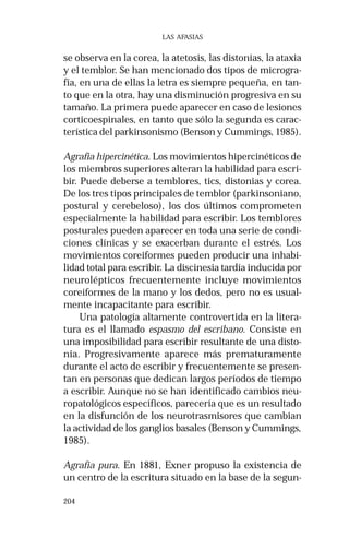 204 
LAS AFASIAS 
se observa en la corea, la atetosis, las distonías, la ataxia 
y el temblor. Se han mencionado dos tipos de microgra-fía, 
en una de ellas la letra es siempre pequeña, en tan-to 
que en la otra, hay una disminución progresiva en su 
tamaño. La primera puede aparecer en caso de lesiones 
corticoespinales, en tanto que sólo la segunda es carac-terística 
del parkinsonismo (Benson y Cummings, 1985). 
Agrafia hipercinética. Los movimientos hipercinéticos de 
los miembros superiores alteran la habilidad para escri-bir. 
Puede deberse a temblores, tics, distonias y corea. 
De los tres tipos principales de temblor (parkinsoniano, 
postural y cerebeloso), los dos últimos comprometen 
especialmente la habilidad para escribir. Los temblores 
posturales pueden aparecer en toda una serie de condi-ciones 
clínicas y se exacerban durante el estrés. Los 
movimientos coreiformes pueden producir una inhabi-lidad 
total para escribir. La discinesia tardía inducida por 
neurolépticos frecuentemente incluye movimientos 
coreiformes de la mano y los dedos, pero no es usual-mente 
incapacitante para escribir. 
Una patología altamente controvertida en la litera-tura 
es el llamado espasmo del escribano. Consiste en 
una imposibilidad para escribir resultante de una disto-nia. 
Progresivamente aparece más prematuramente 
durante el acto de escribir y frecuentemente se presen-tan 
en personas que dedican largos períodos de tiempo 
a escribir. Aunque no se han identificado cambios neu-ropatológicos 
específicos, parecería que es un resultado 
en la disfunción de los neurotrasmisores que cambian 
la actividad de los ganglios basales (Benson y Cummings, 
1985). 
Agrafia pura. En 1881, Exner propuso la existencia de 
un centro de la escritura situado en la base de la segun- 
 