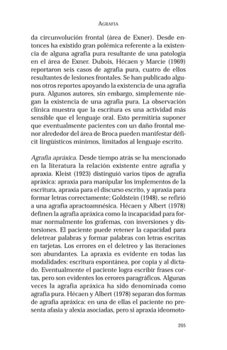 205 
AGRAFIA 
da circunvolución frontal (área de Exner). Desde en-tonces 
ha existido gran polémica referente a la existen-cia 
de alguna agrafia pura resultante de una patología 
en el área de Exner. Dubois, Hécaen y Marcie (1969) 
reportaron seis casos de agrafia pura, cuatro de ellos 
resultantes de lesiones frontales. Se han publicado algu-nos 
otros reportes apoyando la existencia de una agrafia 
pura. Algunos autores, sin embargo, simplemente nie-gan 
la existencia de una agrafia pura. La observación 
clínica muestra que la escritura es una actividad más 
sensible que el lenguaje oral. Esto permitiría suponer 
que eventualmente pacientes con un daño frontal me-nor 
alrededor del área de Broca pueden manifestar défi-cit 
lingüísticos mínimos, limitados al lenguaje escrito. 
Agrafia apráxica. Desde tiempo atrás se ha mencionado 
en la literatura la relación existente entre agrafia y 
apraxia. Kleist (1923) distinguió varios tipos de agrafia 
apráxica: apraxia para manipular los implementos de la 
escritura, apraxia para el discurso escrito, y apraxia para 
formar letras correctamente; Goldstein (1948), se refirió 
a una agrafia apractoamnésica. Hécaen y Albert (1978) 
definen la agrafia apráxica como la incapacidad para for-mar 
normalmente los grafemas, con inversiones y dis-torsiones. 
El paciente puede retener la capacidad para 
deletrear palabras y formar palabras con letras escritas 
en tarjetas. Los errores en el deletreo y las iteraciones 
son abundantes. La apraxia es evidente en todas las 
modalidades: escritura espontánea, por copia y al dicta-do. 
Eventualmente el paciente logra escribir frases cor-tas, 
pero son evidentes los errores paragráficos. Algunas 
veces la agrafia apráxica ha sido denominada como 
agrafia pura. Hécaen y Albert (1978) separan dos formas 
de agrafia apráxica: en una de ellas el paciente no pre-senta 
afasia y alexia asociadas, pero si apraxia ideomoto- 
 