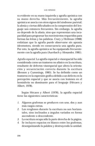 206 
LAS AFASIAS 
ra evidente en su mano izquierda y agrafia apráxica con 
su mano derecha. Más frecuentemente, la agrafia 
apráxica se asocia con otros signos del síndrome parietal; 
la alexia y ciertas dificultades en la comprensión del len-guaje 
son entonces frecuentes. Sin embargo, la agrafia 
no depende de la afasia, sino que representan una inca-pacidad 
para programar los movimientos requeridos para 
formas las letras y las palabras. Crary y Heilman (1988) 
enfatizan que la agrafia puede observarse sin apraxia 
ideomotora, siendo en consecuencia una agrafia pura. 
Por esto, la agrafia apráxica se ha equiparado frecuente-mente 
con la agrafia pura (Auerbach y Alexander, 1981). 
Agrafia espacial. La agrafia espacial o visoespacial ha sido 
considerada como un trastorno no afásico en la escritura, 
resultante de defectos visoespacial que altera la orienta-ción 
y secuenciación correcta durante la escritura 
(Benson y Cummings, 1985). Se ha definido como un 
trastorno en la expresión gráfica debido a un defecto en la 
percepción espacial y que se asocia con lesiones en el 
hemisferio no dominante para el lenguaje (Hécaen y 
Albert, 1978). 
Según Hécaen y Albert (1978), la agrafia espacial 
tiene las siguientes características: 
1. Algunos grafemas se producen con uno, dos y aun 
más rasgos extras. 
2. Los renglones durante la escritura no son horizon-tales, 
sino inclinados a ángulos variados en forma 
ascendente o descendente. 
3. La escritura ocupa sólo la parte derecha de la página. 
4. Se incluyen espacios en blanco entre los grafemas, 
desorganizando la palabra y destruyendo la unidad. 
 