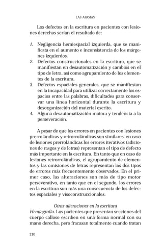 210 
LAS AFASIAS 
Los defectos en la escritura en pacientes con lesio-nes 
derechas serían el resultado de: 
1. Negligencia hemiespacial izquierda, que se mani-fiesta 
en el aumento e inconsistencia de los márge-nes 
izquierdos. 
2. Defectos construccionales en la escritura, que se 
manifiestan en desautomatización y cambios en el 
tipo de letra, así como agrupamiento de los elemen-tos 
de la escritura. 
3. Defectos espaciales generales, que se manifiestan 
en la incapacidad para utilizar correctamente los es-pacios 
entre las palabras, dificultades para conser-var 
una línea horizontal durante la escritura y 
desorganización del material escrito. 
4. Alguna desautomatización motora y tendencia a la 
perseveración. 
A pesar de que los errores en pacientes con lesiones 
prerrolándicas y retrorrolándicas son similares, en caso 
de lesiones prerrolándicas los errores iterativos (adicio-nes 
de rasgos y de letras) representan el tipo de defecto 
más importante en la escritura. En tanto que en caso de 
lesiones retrorrolándicas, el agrupamiento de elemen-tos 
y las omisiones de letras representan los dos tipos 
de errores más frecuentemente observados. En el pri-mer 
caso, las alteraciones son más de tipo motor 
perseverativo, en tanto que en el segundo, los errores 
en la escritura son más una consecuencia de los defec-tos 
espaciales y visoconstruccionales. 
Otras alteraciones en la escritura 
Hemiagrafia. Los pacientes que presentan secciones del 
cuerpo calloso escriben en una forma normal con su 
mano derecha, pero fracasan totalmente cuando tratan 
 