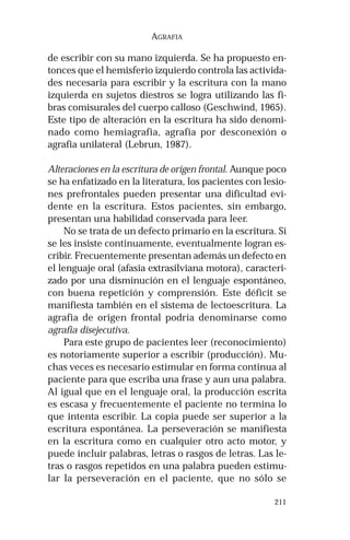 211 
AGRAFIA 
de escribir con su mano izquierda. Se ha propuesto en-tonces 
que el hemisferio izquierdo controla las activida-des 
necesaria para escribir y la escritura con la mano 
izquierda en sujetos diestros se logra utilizando las fi-bras 
comisurales del cuerpo calloso (Geschwind, 1965). 
Este tipo de alteración en la escritura ha sido denomi-nado 
como hemiagrafia, agrafia por desconexión o 
agrafia unilateral (Lebrun, 1987). 
Alteraciones en la escritura de origen frontal. Aunque poco 
se ha enfatizado en la literatura, los pacientes con lesio-nes 
prefrontales pueden presentar una dificultad evi-dente 
en la escritura. Estos pacientes, sin embargo, 
presentan una habilidad conservada para leer. 
No se trata de un defecto primario en la escritura. Si 
se les insiste continuamente, eventualmente logran es-cribir. 
Frecuentemente presentan además un defecto en 
el lenguaje oral (afasia extrasilviana motora), caracteri-zado 
por una disminución en el lenguaje espontáneo, 
con buena repetición y comprensión. Este déficit se 
manifiesta también en el sistema de lectoescritura. La 
agrafia de origen frontal podría denominarse como 
agrafia disejecutiva. 
Para este grupo de pacientes leer (reconocimiento) 
es notoriamente superior a escribir (producción). Mu-chas 
veces es necesario estimular en forma continua al 
paciente para que escriba una frase y aun una palabra. 
Al igual que en el lenguaje oral, la producción escrita 
es escasa y frecuentemente el paciente no termina lo 
que intenta escribir. La copia puede ser superior a la 
escritura espontánea. La perseveración se manifiesta 
en la escritura como en cualquier otro acto motor, y 
puede incluir palabras, letras o rasgos de letras. Las le-tras 
o rasgos repetidos en una palabra pueden estimu-lar 
la perseveración en el paciente, que no sólo se 
 