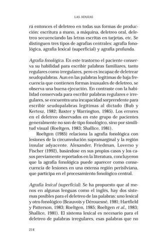214 
LAS AFASIAS 
rá entonces el deletreo en todas sus formas de produc-ción: 
escritura a mano, a máquina, deletreo oral, dele-treo 
secuenciando las letras escritas en tarjetas, etc. Se 
distinguen tres tipos de agrafias centrales: agrafia fono-lógica, 
agrafia lexical (superficial) y agrafia profunda. 
Agrafia fonológica. En este trastorno el paciente conser-va 
su habilidad para escribir palabras familiares, tanto 
regulares como irregulares, pero es incapaz de deletrear 
seudopalabras. Aun en las palabras legítimas de baja fre-cuencia 
que contienen formas inusuales de deletreo, se 
observa una buena ejecución. En contraste con la habi-lidad 
conservada para escribir palabras regulares e irre-gulares, 
se encuentra una incapacidad sorprendente para 
escribir seudopalabras legítimas al dictado (Bub y 
Kertesz, 1982; Baxter y Warrington, 1985). Los errores 
en el deletreo observados en este grupo de pacientes 
generalmente no son de tipo fonológico, sino por simili-tud 
visual (Roeltgen, 1983; Shallice, 1981). 
Roeltgen (1985) relaciona la agrafia fonológica con 
lesiones de la circunvolución supramarginal y la región 
insular adyacente. Alexander, Friedman, Loverso y 
Fischer (1992), basándose en sus propios casos y los ca-sos 
previamente reportados en la literatura, concluyeron 
que la agrafia fonológica puede aparecer como conse-cuencia 
de lesiones en una extensa región perisilviana, 
que participa en el procesamiento fonológico central. 
Agrafia lexical (superficial). Se ha propuesto que al me-nos 
en algunas lenguas como el inglés, hay dos siste-mas 
posibles para el deletreo de las palabras: uno lexical 
y otro fonológico (Beauvois y Dérouesné, 1981; Hartfield 
y Patterson, 1983; Roeltgen, 1985; Roeltgen et al., 1983; 
Shallice, 1981). El sistema lexical es necesario para el 
deletreo de palabras irregulares, esas palabras que no 
 