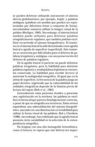 215 
AGRAFIA 
se pueden deletrear utilizando únicamente el sistema 
directo grafofonémico; por ejemplo, knight, y palabras 
ambiguas (palabras con sonidos que pueden ser repre-sentados 
por diferentes letras o conjuntos de letras), 
necesitándose entonces utilizar la imagen visual de la 
palabra (Roeltgen, 1985). Sin embargo, el sistema lexical 
también puede utilizarse para deletrear palabras 
ortográficamente regulares, que también podrían escri-birse 
recurriendo al sistema fonografémico. El trastor-no 
en el sistema lexical ha sido denominado como agrafia 
lexical o agrafia de superficie (superficial). Este trastor-no 
se caracteriza por dificultades para el deletreo de pa-labras 
irregulares y ambiguas, con una preservación del 
deletreo de palabras regulares. 
En la agrafia lexical el paciente no puede deletrear 
palabras irregulares, pero la habilidad para deletrear 
palabras regulares y seudopalabras legítimas se encuen-tra 
conservada. La habilidad para escribir decrece al 
aumentar la ambigüedad ortográfica. Al igual que en la 
alexia de superficie, la frecuencia de la palabra juega un 
papel decisivo, sugiriendo que la vulnerabilidad de las 
unidades ortográficas depende de la historia previa de 
lectura del sujeto (Bub et al., 1985). 
Generalmente estos pacientes tienden a presentar 
una regularización en la escritura: las palabras se escri-ben 
en forma tal que parecen fonológicamente correctas, 
a pesar de que su ortografía sea incorrecta. Estos errores 
supondrían una sobreutilización del sistema fonografé-mico, 
asociada con una disminución en la habilidad para 
utilizar la forma visual de las palabras. Bub y Chertkow 
(1988), sin embargo, han enfatizado que la agrafia lexical 
presenta cierta variabilidad en la selección de la corres-pondencia 
ortográfica. 
En lenguas con una alta homografía heterofónica, 
como el francés, se espera que este defecto sea impor- 
 