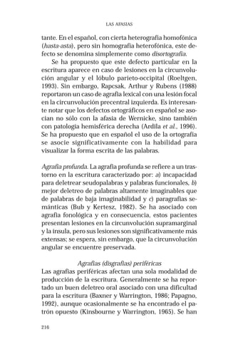 216 
LAS AFASIAS 
tante. En el español, con cierta heterografía homofónica 
(hasta-asta), pero sin homografía heterofónica, este de-fecto 
se denomina simplemente como disortografía. 
Se ha propuesto que este defecto particular en la 
escritura aparece en caso de lesiones en la circunvolu-ción 
angular y el lóbulo parieto-occipital (Roeltgen, 
1993). Sin embargo, Rapcsak, Arthur y Rubens (1988) 
reportaron un caso de agrafia lexical con una lesión focal 
en la circunvolución precentral izquierda. Es interesan-te 
notar que los defectos ortográficos en español se aso-cian 
no sólo con la afasia de Wernicke, sino también 
con patología hemisférica derecha (Ardila et al., 1996). 
Se ha propuesto que en español el uso de la ortografía 
se asocie significativamente con la habilidad para 
visualizar la forma escrita de las palabras. 
Agrafia profunda. La agrafia profunda se refiere a un tras-torno 
en la escritura caracterizado por: a) incapacidad 
para deletrear seudopalabras y palabras funcionales, b) 
mejor deletreo de palabras altamente imaginables que 
de palabras de baja imaginabilidad y c) paragrafias se-mánticas 
(Bub y Kertesz, 1982). Se ha asociado con 
agrafia fonológica y en consecuencia, estos pacientes 
presentan lesiones en la circunvolución supramarginal 
y la ínsula, pero sus lesiones son significativamente más 
extensas; se espera, sin embargo, que la circunvolución 
angular se encuentre preservada. 
Agrafias (disgrafias) periféricas 
Las agrafias periféricas afectan una sola modalidad de 
producción de la escritura. Generalmente se ha repor-tado 
un buen deletreo oral asociado con una dificultad 
para la escritura (Baxner y Warrington, 1986; Papagno, 
1992), aunque ocasionalmente se ha encontrado el pa-trón 
opuesto (Kinsbourne y Warrington, 1965). Se han 
 