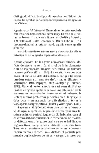 217 
AGRAFIA 
distinguido diferentes tipos de agrafias periféricas. De 
hecho, las agrafias periféricas corresponden a las agrafias 
no afásicas. 
Agrafia espacial (aferente). Generalmente está asociada 
con lesiones hemisféricas derechas y ha sido relativa-mente 
bien analizada en la literatura (Ardila y Rosselli, 
1993; Ellis et al., 1987; Hécaen et al., 1963;). Lebrun (1976) 
propuso denominar esta forma de agrafia como agrafia 
aferente. 
Anteriormente se presentaron ya las características 
principales de la agrafia espacial (o aferente). 
Agrafia apráxica. En la agrafia apráxica el principal de-fecto 
del paciente se sitúa al nivel de la implementa-ción 
de los procesos motores periféricos, los patrones 
motores gráficos (Ellis, 1982). La escritura es correcta 
desde el punto de vista del deletreo, aunque las letras 
pueden estar seriamente deformadas (Baxter y 
Warrington, 1986; Papagno, 1992; Roeltgen y Heilman, 
1983). Generalmente la copia es casi normal. El diag-nóstico 
de agrafia apráxica supone una alteración en la 
escritura en ausencia de trastornos en el deletreo, la 
lectura u otros problemas generales en el lenguaje, y 
debe ocurrir en ausencia de dificultades práxicas o 
visoespaciales significativas (Baxter y Warrington, 1986). 
Papagno (1992) describió un caso bastante ilustrati-vo 
de agrafia apráxica. El paciente presentaba una le-sión 
isquémica parietal izquierda. Su habilidad para el 
deletreo estaba adecuadamente conservada, no mostra-ba 
defectos en su lenguaje oral o en otras habilidades 
cognoscitivas, exceptuando el defecto en su escritura. 
Tanto en su escritura espontánea como en la denomi-nación 
escrita y la escritura al dictado, el paciente pre-sentaba 
duplicaciones de letras y rasgos y errores por 
 