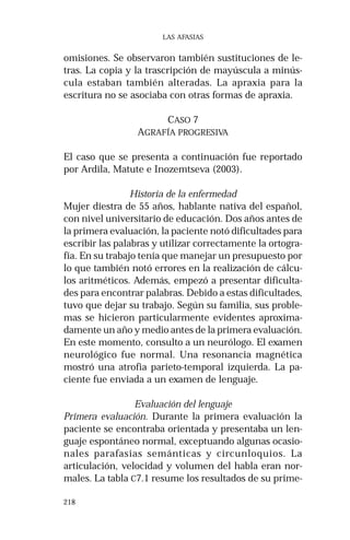 218 
LAS AFASIAS 
omisiones. Se observaron también sustituciones de le-tras. 
La copia y la trascripción de mayúscula a minús-cula 
estaban también alteradas. La apraxia para la 
escritura no se asociaba con otras formas de apraxia. 
CASO 7 
AGRAFÍA PROGRESIVA 
El caso que se presenta a continuación fue reportado 
por Ardila, Matute e Inozemtseva (2003). 
Historia de la enfermedad 
Mujer diestra de 55 años, hablante nativa del español, 
con nivel universitario de educación. Dos años antes de 
la primera evaluación, la paciente notó dificultades para 
escribir las palabras y utilizar correctamente la ortogra-fía. 
En su trabajo tenía que manejar un presupuesto por 
lo que también notó errores en la realización de cálcu-los 
aritméticos. Además, empezó a presentar dificulta-des 
para encontrar palabras. Debido a estas dificultades, 
tuvo que dejar su trabajo. Según su familia, sus proble-mas 
se hicieron particularmente evidentes aproxima-damente 
un año y medio antes de la primera evaluación. 
En este momento, consulto a un neurólogo. El examen 
neurológico fue normal. Una resonancia magnética 
mostró una atrofia parieto-temporal izquierda. La pa-ciente 
fue enviada a un examen de lenguaje. 
Evaluación del lenguaje 
Primera evaluación. Durante la primera evaluación la 
paciente se encontraba orientada y presentaba un len-guaje 
espontáneo normal, exceptuando algunas ocasio-nales 
parafasias semánticas y circunloquios. La 
articulación, velocidad y volumen del habla eran nor-males. 
La tabla C7.1 resume los resultados de su prime- 
 