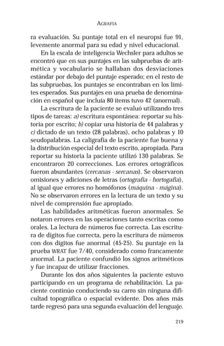 219 
AGRAFIA 
ra evaluación. Su puntaje total en el neuropsi fue 91, 
levemente anormal para su edad y nivel educacional. 
En la escala de inteligencia Wechsler para adultos se 
encontró que en sus puntajes en las subpruebas de arit-mética 
y vocabulario se hallaban dos desviaciones 
estándar por debajo del puntaje esperado; en el resto de 
las subpruebas, los puntajes se encontraban en los lími-tes 
esperados. Sus puntajes en una prueba de denomina-ción 
en español que incluía 80 ítems tuvo 42 (anormal). 
La escritura de la paciente se evaluó utilizando tres 
tipos de tareas: a) escritura espontánea: reportar su his-toria 
por escrito; b) copiar una historia de 44 palabras y 
c) dictado de un texto (28 palabras), ocho palabras y 10 
seudopalabras. La caligrafía de la paciente fue buena y 
la distribución especial del texto escrito, apropiada. Para 
reportar su historia la paciente utilizó 130 palabras. Se 
encontraron 20 correcciones. Los errores ortográficos 
fueron abundantes (cercanas - sercanas). Se observaron 
omisiones y adiciones de letras (ortografía - hortogafia), 
al igual que errores no homófonos (máquina - mágina). 
No se observaron errores en la lectura de un texto y su 
nivel de comprensión fue apropiado. 
Las habilidades aritméticas fueron anormales. Se 
notaron errores en las operaciones tanto escritas como 
orales. La lectura de números fue correcta. Las escritu-ra 
de dígitos fue correcta, pero la escritura de números 
con dos dígitos fue anormal (45-25). Su puntaje en la 
prueba WRAT fue 7/40, considerado como francamente 
anormal. La paciente confundió los signos aritméticos 
y fue incapaz de utilizar fracciones. 
Durante los dos años siguientes la paciente estuvo 
participando en un programa de rehabilitación. La pa-ciente 
continúo conduciendo su carro sin ninguna difi-cultad 
topográfica o espacial evidente. Dos años más 
tarde regresó para una segunda evaluación del lenguaje. 
 
