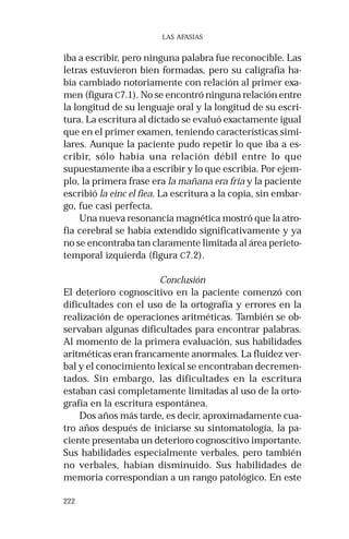 222 
LAS AFASIAS 
iba a escribir, pero ninguna palabra fue reconocible. Las 
letras estuvieron bien formadas, pero su caligrafía ha-bía 
cambiado notoriamente con relación al primer exa-men 
(figura C7.1). No se encontró ninguna relación entre 
la longitud de su lenguaje oral y la longitud de su escri-tura. 
La escritura al dictado se evaluó exactamente igual 
que en el primer examen, teniendo características simi-lares. 
Aunque la paciente pudo repetir lo que iba a es-cribir, 
sólo había una relación débil entre lo que 
supuestamente iba a escribir y lo que escribía. Por ejem-plo, 
la primera frase era la mañana era fría y la paciente 
escribió la einc el fiea. La escritura a la copia, sin embar-go, 
fue casi perfecta. 
Una nueva resonancia magnética mostró que la atro-fia 
cerebral se había extendido significativamente y ya 
no se encontraba tan claramente limitada al área perieto-temporal 
izquierda (figura C7.2). 
Conclusión 
El deterioro cognoscitivo en la paciente comenzó con 
dificultades con el uso de la ortografía y errores en la 
realización de operaciones aritméticas. También se ob-servaban 
algunas dificultades para encontrar palabras. 
Al momento de la primera evaluación, sus habilidades 
aritméticas eran francamente anormales. La fluidez ver-bal 
y el conocimiento lexical se encontraban decremen-tados. 
Sin embargo, las dificultades en la escritura 
estaban casi completamente limitadas al uso de la orto-grafía 
en la escritura espontánea. 
Dos años más tarde, es decir, aproximadamente cua-tro 
años después de iniciarse su sintomatología, la pa-ciente 
presentaba un deterioro cognoscitivo importante. 
Sus habilidades especialmente verbales, pero también 
no verbales, habían disminuido. Sus habilidades de 
memoria correspondían a un rango patológico. En este 
 
