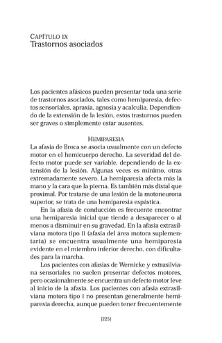CAPÍTULO IX 
Trastornos asociados 
Los pacientes afásicos pueden presentar toda una serie 
de trastornos asociados, tales como hemiparesia, defec-tos 
sensoriales, apraxia, agnosia y acalculia. Dependien-do 
de la extensión de la lesión, estos trastornos pueden 
ser graves o simplemente estar ausentes. 
HEMIPARESIA 
La afasia de Broca se asocia usualmente con un defecto 
motor en el hemicuerpo derecho. La severidad del de-fecto 
motor puede ser variable, dependiendo de la ex-tensión 
de la lesión. Algunas veces es mínimo, otras 
extremadamente severo. La hemiparesia afecta más la 
mano y la cara que la pierna. Es también más distal que 
proximal. Por tratarse de una lesión de la motoneurona 
superior, se trata de una hemiparesia espástica. 
En la afasia de conducción es frecuente encontrar 
una hemiparesia inicial que tiende a desaparecer o al 
menos a disminuir en su gravedad. En la afasia extrasil-viana 
motora tipo II (afasia del área motora suplemen-taria) 
se encuentra usualmente una hemiparesia 
evidente en el miembro inferior derecho, con dificulta-des 
para la marcha. 
Los pacientes con afasias de Wernicke y extrasilvia-na 
sensoriales no suelen presentar defectos motores, 
pero ocasionalmente se encuentra un defecto motor leve 
al inicio de la afasia. Los pacientes con afasia extrasil-viana 
motora tipo I no presentan generalmente hemi-paresia 
derecha, aunque pueden tener frecuentemente 
[225] 
 