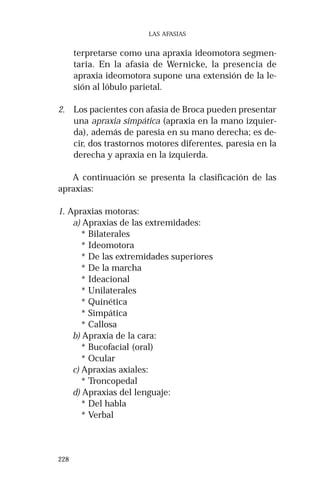 228 
LAS AFASIAS 
terpretarse como una apraxia ideomotora segmen-taria. 
En la afasia de Wernicke, la presencia de 
apraxia ideomotora supone una extensión de la le-sión 
al lóbulo parietal. 
2. Los pacientes con afasia de Broca pueden presentar 
una apraxia simpática (apraxia en la mano izquier-da), 
además de paresia en su mano derecha; es de-cir, 
dos trastornos motores diferentes, paresia en la 
derecha y apraxia en la izquierda. 
A continuación se presenta la clasificación de las 
apraxias: 
1. Apraxias motoras: 
a) Apraxias de las extremidades: 
* Bilaterales 
* Ideomotora 
* De las extremidades superiores 
* De la marcha 
* Ideacional 
* Unilaterales 
* Quinética 
* Simpática 
* Callosa 
b) Apraxia de la cara: 
* Bucofacial (oral) 
* Ocular 
c) Apraxias axiales: 
* Troncopedal 
d) Apraxias del lenguaje: 
* Del habla 
* Verbal 
 