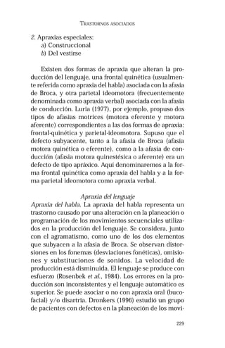 229 
TRASTORNOS ASOCIADOS 
2. Apraxias especiales: 
a) Construccional 
b) Del vestirse 
Existen dos formas de apraxia que alteran la pro-ducción 
del lenguaje, una frontal quinética (usualmen-te 
referida como apraxia del habla) asociada con la afasia 
de Broca, y otra parietal ideomotora (frecuentemente 
denominada como apraxia verbal) asociada con la afasia 
de conducción. Luria (1977), por ejemplo, propuso dos 
tipos de afasias motrices (motora eferente y motora 
aferente) correspondientes a las dos formas de apraxia: 
frontal-quinética y parietal-ideomotora. Supuso que el 
defecto subyacente, tanto a la afasia de Broca (afasia 
motora quinética o eferente), como a la afasia de con-ducción 
(afasia motora quinestésica o aferente) era un 
defecto de tipo apráxico. Aquí denominaremos a la for-ma 
frontal quinética como apraxia del habla y a la for-ma 
parietal ideomotora como apraxia verbal. 
Apraxia del lenguaje 
Apraxia del habla. La apraxia del habla representa un 
trastorno causado por una alteración en la planeación o 
programación de los movimientos secuenciales utiliza-dos 
en la producción del lenguaje. Se considera, junto 
con el agramatismo, como uno de los dos elementos 
que subyacen a la afasia de Broca. Se observan distor-siones 
en los fonemas (desviaciones fonéticas), omisio-nes 
y substituciones de sonidos. La velocidad de 
producción está disminuida. El lenguaje se produce con 
esfuerzo (Rosenbek et al., 1984). Los errores en la pro-ducción 
son inconsistentes y el lenguaje automático es 
superior. Se puede asociar o no con apraxia oral (buco-facial) 
y/o disartria. Dronkers (1996) estudió un grupo 
de pacientes con defectos en la planeación de los movi- 
 