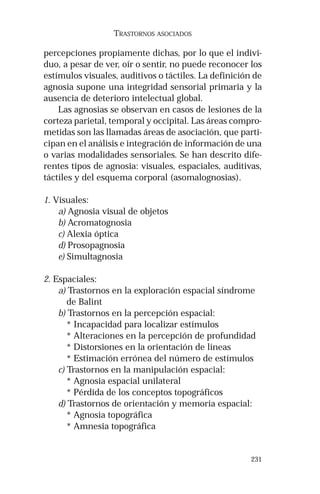 231 
TRASTORNOS ASOCIADOS 
percepciones propiamente dichas, por lo que el indivi-duo, 
a pesar de ver, oír o sentir, no puede reconocer los 
estímulos visuales, auditivos o táctiles. La definición de 
agnosia supone una integridad sensorial primaria y la 
ausencia de deterioro intelectual global. 
Las agnosias se observan en casos de lesiones de la 
corteza parietal, temporal y occipital. Las áreas compro-metidas 
son las llamadas áreas de asociación, que parti-cipan 
en el análisis e integración de información de una 
o varias modalidades sensoriales. Se han descrito dife-rentes 
tipos de agnosia: visuales, espaciales, auditivas, 
táctiles y del esquema corporal (asomalognosias). 
1. Visuales: 
a) Agnosia visual de objetos 
b) Acromatognosia 
c) Alexia óptica 
d) Prosopagnosia 
e) Simultagnosia 
2. Espaciales: 
a) Trastornos en la exploración espacial síndrome 
de Balint 
b) Trastornos en la percepción espacial: 
* Incapacidad para localizar estímulos 
* Alteraciones en la percepción de profundidad 
* Distorsiones en la orientación de líneas 
* Estimación errónea del número de estímulos 
c) Trastornos en la manipulación espacial: 
* Agnosia espacial unilateral 
* Pérdida de los conceptos topográficos 
d) Trastornos de orientación y memoria espacial: 
* Agnosia topográfica 
* Amnesia topográfica 
 