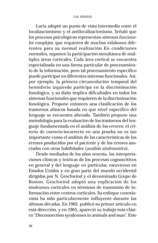 26 
LAS AFASIAS 
Luria adoptó un punto de vista intermedio entre el 
localizacionismo y el antilocalizacionismo. Señaló que 
los procesos psicológicos representan sistemas funciona-les 
complejos, que requieren de muchos eslabones dife-rentes 
para su normal realización En condiciones 
normales, suponen la participación simultánea de múl-tiples 
áreas corticales. Cada área cortical se encuentra 
especializada en una forma particular de procesamien-to 
de la información, pero tal procesamiento específico 
puede participar en diferentes sistemas funcionales. Así, 
por ejemplo, la primera circunvolución temporal del 
hemisferio izquierdo participa en la discriminación 
fonológica, y su daño implica dificultades en todos los 
sistemas funcionales que requieren de la discriminación 
fonológica. Propone entonces una clasificación de los 
trastornos afásicos basada en qué nivel específico del 
lenguaje se encuentra alterado. También propone una 
metodología para la evaluación de los trastornos del len-guaje 
fundamentada en el análisis de los errores: el cri-terio 
de correcto-incorrecto en una prueba no es tan 
importante como el análisis de las características de los 
errores producidos por el paciente y de los errores aso-ciados 
con otras habilidades (análisis sindromático). 
Desde mediados de los años sesenta, las interpreta-ciones 
clínicas y teóricas de los procesos cognoscitivos 
en general y del lenguaje en particular, estuvieron en 
Estados Unidos y en gran parte del mundo occidental 
dirigidas por N. Geschwind y el denominado Grupo de 
Boston. Geschwind adoptó una explicación de los 
síndromes corticales en términos de trasmisión de in-formación 
entre centros corticales. Su enfoque conexio-nista 
ha sido particularmente influyente durante las 
últimas décadas. En 1962, publicó su primer artículo en 
esta dirección, y en 1965, apareció su trabajo más clási-co 
“Disconnection syndromes in animals and man”. Este 
 