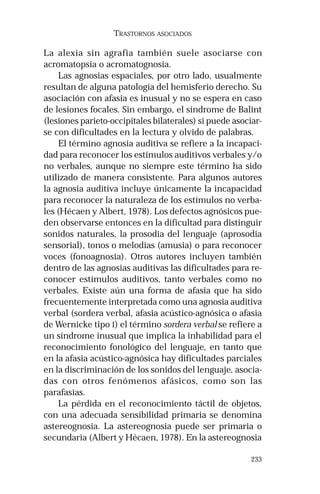 233 
TRASTORNOS ASOCIADOS 
La alexia sin agrafia también suele asociarse con 
acromatopsia o acromatognosia. 
Las agnosias espaciales, por otro lado, usualmente 
resultan de alguna patología del hemisferio derecho. Su 
asociación con afasia es inusual y no se espera en caso 
de lesiones focales. Sin embargo, el síndrome de Balint 
(lesiones parieto-occipitales bilaterales) si puede asociar-se 
con dificultades en la lectura y olvido de palabras. 
El término agnosia auditiva se refiere a la incapaci-dad 
para reconocer los estímulos auditivos verbales y/o 
no verbales, aunque no siempre este término ha sido 
utilizado de manera consistente. Para algunos autores 
la agnosia auditiva incluye únicamente la incapacidad 
para reconocer la naturaleza de los estímulos no verba-les 
(Hécaen y Albert, 1978). Los defectos agnósicos pue-den 
observarse entonces en la dificultad para distinguir 
sonidos naturales, la prosodia del lenguaje (aprosodia 
sensorial), tonos o melodías (amusia) o para reconocer 
voces (fonoagnosia). Otros autores incluyen también 
dentro de las agnosias auditivas las dificultades para re-conocer 
estímulos auditivos, tanto verbales como no 
verbales. Existe aún una forma de afasia que ha sido 
frecuentemente interpretada como una agnosia auditiva 
verbal (sordera verbal, afasia acústico-agnósica o afasia 
de Wernicke tipo I) el término sordera verbal se refiere a 
un síndrome inusual que implica la inhabilidad para el 
reconocimiento fonológico del lenguaje, en tanto que 
en la afasia acústico-agnósica hay dificultades parciales 
en la discriminación de los sonidos del lenguaje, asocia-das 
con otros fenómenos afásicos, como son las 
parafasias. 
La pérdida en el reconocimiento táctil de objetos, 
con una adecuada sensibilidad primaria se denomina 
astereognosia. La astereognosia puede ser primaria o 
secundaria (Albert y Hécaen, 1978). En la astereognosia 
 