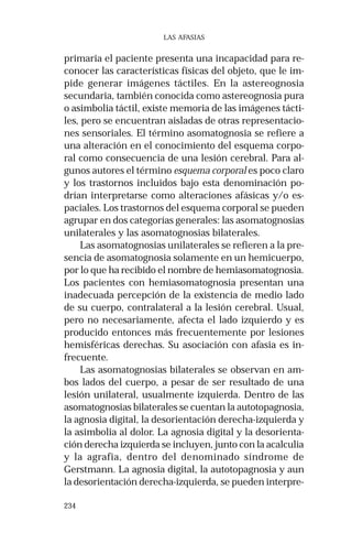 234 
LAS AFASIAS 
primaria el paciente presenta una incapacidad para re-conocer 
las características físicas del objeto, que le im-pide 
generar imágenes táctiles. En la astereognosia 
secundaria, también conocida como astereognosia pura 
o asimbolia táctil, existe memoria de las imágenes tácti-les, 
pero se encuentran aisladas de otras representacio-nes 
sensoriales. El término asomatognosia se refiere a 
una alteración en el conocimiento del esquema corpo-ral 
como consecuencia de una lesión cerebral. Para al-gunos 
autores el término esquema corporal es poco claro 
y los trastornos incluidos bajo esta denominación po-drían 
interpretarse como alteraciones afásicas y/o es-paciales. 
Los trastornos del esquema corporal se pueden 
agrupar en dos categorías generales: las asomatognosias 
unilaterales y las asomatognosias bilaterales. 
Las asomatognosias unilaterales se refieren a la pre-sencia 
de asomatognosia solamente en un hemicuerpo, 
por lo que ha recibido el nombre de hemiasomatognosia. 
Los pacientes con hemiasomatognosia presentan una 
inadecuada percepción de la existencia de medio lado 
de su cuerpo, contralateral a la lesión cerebral. Usual, 
pero no necesariamente, afecta el lado izquierdo y es 
producido entonces más frecuentemente por lesiones 
hemisféricas derechas. Su asociación con afasia es in-frecuente. 
Las asomatognosias bilaterales se observan en am-bos 
lados del cuerpo, a pesar de ser resultado de una 
lesión unilateral, usualmente izquierda. Dentro de las 
asomatognosias bilaterales se cuentan la autotopagnosia, 
la agnosia digital, la desorientación derecha-izquierda y 
la asimbolia al dolor. La agnosia digital y la desorienta-ción 
derecha izquierda se incluyen, junto con la acalculia 
y la agrafia, dentro del denominado síndrome de 
Gerstmann. La agnosia digital, la autotopagnosia y aun 
la desorientación derecha-izquierda, se pueden interpre- 
 
