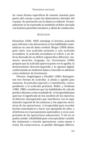 235 
TRASTORNOS ASOCIADOS 
tar como formas específicas de anomia (anomia para 
partes del cuerpo o para las dimensiones laterales del 
cuerpo). Su asociación con la afasia es evidente. Ocasio-nalmente 
se ha reportado la asimbolia al dolor asociada 
con lesiones parietales-insulares y afasia de conducción. 
ACALCULIA 
Henschen (1922, 1925) introdujo el término acalculia 
para referirse a las alteraciones en las habilidades mate-máticas 
en caso de daño cerebral. Berger (1926) distin-guió 
entre una acalculia primaria y una acalculia 
secundaria; la acalculia secundaria se refiere a un de-fecto 
derivado de un déficit cognoscitivo diferente: me-moria, 
atención, lenguaje, etc. Gerstmann (1940) 
propuso que la acalculia aparecía junto con la agrafia, la 
desorientación derecha-izquierda y la agnosia digital, 
conformando un síndrome básico conocido en adelante 
como síndrome de Gerstmann. 
Hécaen, Angelergues y Houiller (1961) distinguie-ron 
tres formas de acalculia: a) alexia y agrafia para 
números, b) acalculia especial y c) anaritmetia, corres-pondiente 
a la acalculia primaria. Boller y Grafman 
(1983, 1985) consideran que las habilidades de cálculo 
pueden alterarse como resultado de: a) incapacidad para 
apreciar el significado de los nombres de los números; 
b) defectos visoespaciales que interfieren con la orga-nización 
espacial de los números y los aspectos mecá-nicos 
de las operaciones; c) incapacidad para recordar 
hechos matemáticos y hacer uso apropiado de ellos, y 
d) defectos en el pensamiento matemático y en la com-prensión 
de las operaciones subyacentes. Y tal vez se 
podría añadir, inhabilidad para conceptualizar cantida-des 
(números) e invertir operaciones, como sumar o 
restar. En consecuencia, es posible distinguir diferen- 
 