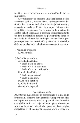 236 
LAS AFASIAS 
tes tipos de errores durante la realización de tareas 
numéricas. 
A continuación se presenta una clasificación de las 
acalculias (Ardila y Rosselli, 2002). Se introduce una dis-tinción 
básica entre acalculia primaria (anaritmetia) y 
acalculia secundaria. Existe cierta superposición entre 
los subtipos propuestos. Por ejemplo, en la anaritmetia 
existen déficit espaciales; la acalculia espacial resultante 
de daño hemisférico derecho es parcialmente también 
una acalculia alexica. Sin embargo, la clasificación pro-puesta 
permite una descripción y sistematización de los 
defectos en el cálculo hallados en caso de daño cerebral: 
1. Acalculia primaria: 
a) Anaritmetia 
2. Acalculia secundaria: 
a) Acalculia afásica: 
* En la afasia de Broca 
* En la afasia de Wernicke 
* En la afasia de conducción 
b) Acalculia aléxica: 
* En la alexia central 
* En la alexia pura 
c) Acalculia agrafica 
d) Acalculia frontal 
e) Acalculia espacial 
Acalculia primaria 
Anaritmetia. La anaritmetia corresponde a la acalculia 
primaria. El paciente debe presentar una pérdida de los 
conceptos numéricos, una incapacidad para entender 
cantidades, déficit en la ejecución de operaciones mate-máticas 
básicas, inhabilidad para utilizar reglas 
sintácticas en el cálculo, tales como llevar y prestar, y 
 