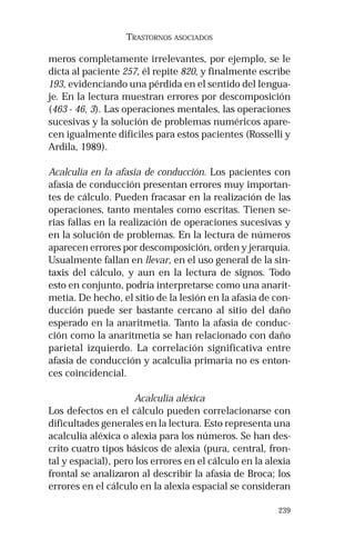 239 
TRASTORNOS ASOCIADOS 
meros completamente irrelevantes, por ejemplo, se le 
dicta al paciente 257, él repite 820, y finalmente escribe 
193, evidenciando una pérdida en el sentido del lengua-je. 
En la lectura muestran errores por descomposición 
(463 - 46, 3). Las operaciones mentales, las operaciones 
sucesivas y la solución de problemas numéricos apare-cen 
igualmente difíciles para estos pacientes (Rosselli y 
Ardila, 1989). 
Acalculia en la afasia de conducción. Los pacientes con 
afasia de conducción presentan errores muy importan-tes 
de cálculo. Pueden fracasar en la realización de las 
operaciones, tanto mentales como escritas. Tienen se-rias 
fallas en la realización de operaciones sucesivas y 
en la solución de problemas. En la lectura de números 
aparecen errores por descomposición, orden y jerarquía. 
Usualmente fallan en llevar, en el uso general de la sin-taxis 
del cálculo, y aun en la lectura de signos. Todo 
esto en conjunto, podría interpretarse como una anarit-metia. 
De hecho, el sitio de la lesión en la afasia de con-ducción 
puede ser bastante cercano al sitio del daño 
esperado en la anaritmetia. Tanto la afasia de conduc-ción 
como la anaritmetia se han relacionado con daño 
parietal izquierdo. La correlación significativa entre 
afasia de conducción y acalculia primaria no es enton-ces 
coincidencial. 
Acalculia aléxica 
Los defectos en el cálculo pueden correlacionarse con 
dificultades generales en la lectura. Esto representa una 
acalculia aléxica o alexia para los números. Se han des-crito 
cuatro tipos básicos de alexia (pura, central, fron-tal 
y espacial), pero los errores en el cálculo en la alexia 
frontal se analizaron al describir la afasia de Broca; los 
errores en el cálculo en la alexia espacial se consideran 
 