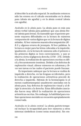 240 
LAS AFASIAS 
al describir la acalculia espacial. Se analizarán entonces 
sólo los errores en el cálculo encontrados en la alexia 
pura (alexia sin agrafia) y en la alexia central (alexia 
con agrafia). 
Acalculia en la alexia pura. La alexia pura es más una 
alexia verbal (alexia para palabras) que una alexia lite-ral 
(alexia para letras). Es razonable que el paciente pre-sente 
mayores dificultades en la lectura de números 
compuestos de varios dígitos que en la lectura de dígitos 
aislados. Al leer números muestra descomposición (81 - 
8,1) y algunos errores de jerarquía. Al leer palabras, la 
lectura es mejor para las letras colocadas a la izquierda; 
igualmente, en la lectura de números sólo el primero o 
los primeros dígitos se leen correctamente, y aun se 
observa cierta negligencia derecha (3756 - 375). Debido 
a la alexia, la realización de operaciones escritas es difí-cil 
y frecuentemente inexitosa. Debido a los defectos de 
exploración visual, alinear números en columnas y lle-var 
son tareas en las cuales el paciente puede fracasar. 
Es importante subrayar que la lectura se realiza de 
izquierda a derecha, en las lenguas occidentales, pero 
la realización de operaciones aritméticas procede de 
derecha a izquierda. Además de la hemianopsia (o al 
menos cuadrantanopsia) usualmente asociadas con la 
alexia pura, hay defectos de exploración visual y al di-rigir 
la atención a la derecha. Estas dificultades asocia-das 
hacen muy difícil la realización de operaciones 
aritméticas escritas. Sin embargo, la habilidad para rea-lizar 
operaciones mentales se encuentra apropiadamente 
conservada. 
Acalculia en la alexia central. La alexia parieto-tempo-ral 
incluye la incapacidad para leer números u otros 
sistemas simbólicos (como notas musicales). Sin em- 
 
