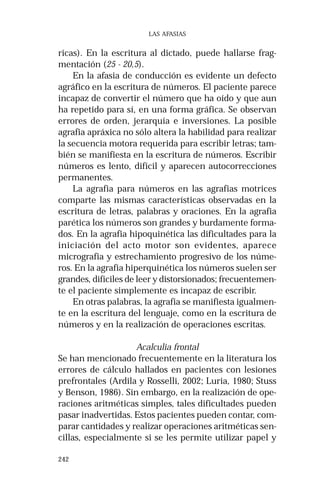 242 
LAS AFASIAS 
ricas). En la escritura al dictado, puede hallarse frag-mentación 
(25 - 20,5). 
En la afasia de conducción es evidente un defecto 
agráfico en la escritura de números. El paciente parece 
incapaz de convertir el número que ha oído y que aun 
ha repetido para sí, en una forma gráfica. Se observan 
errores de orden, jerarquía e inversiones. La posible 
agrafia apráxica no sólo altera la habilidad para realizar 
la secuencia motora requerida para escribir letras; tam-bién 
se manifiesta en la escritura de números. Escribir 
números es lento, difícil y aparecen autocorrecciones 
permanentes. 
La agrafia para números en las agrafias motrices 
comparte las mismas características observadas en la 
escritura de letras, palabras y oraciones. En la agrafia 
parética los números son grandes y burdamente forma-dos. 
En la agrafia hipoquinética las dificultades para la 
iniciación del acto motor son evidentes, aparece 
micrografia y estrechamiento progresivo de los núme-ros. 
En la agrafia hiperquinética los números suelen ser 
grandes, difíciles de leer y distorsionados; frecuentemen-te 
el paciente simplemente es incapaz de escribir. 
En otras palabras, la agrafia se manifiesta igualmen-te 
en la escritura del lenguaje, como en la escritura de 
números y en la realización de operaciones escritas. 
Acalculia frontal 
Se han mencionado frecuentemente en la literatura los 
errores de cálculo hallados en pacientes con lesiones 
prefrontales (Ardila y Rosselli, 2002; Luria, 1980; Stuss 
y Benson, 1986). Sin embargo, en la realización de ope-raciones 
aritméticas simples, tales dificultades pueden 
pasar inadvertidas. Estos pacientes pueden contar, com-parar 
cantidades y realizar operaciones aritméticas sen-cillas, 
especialmente si se les permite utilizar papel y 
 