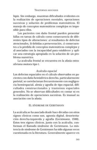 243 
TRASTORNOS ASOCIADOS 
lápiz. Sin embargo, muestran dificultades evidentes en 
la realización de operaciones mentales, operaciones 
sucesivas y solución de problemas matemáticos. El 
manejo de conceptos matemáticos complejos es impo-sible 
para ellos. 
Los pacientes con daño frontal pueden presentar 
fallas en tareas de cálculo como consecuencia de dife-rentes 
tipos de alteraciones: a) resultantes de defectos 
atencionales, b) debidas a perseveración, c) consecuen-tes 
a la pérdida de conceptos matemáticos complejos y 
d) asociados con la incapacidad para establecer y apli-car 
una estrategia apropiada en la solución de un pro-blema 
numérico. 
La acalculia frontal se encuentra en la afasia extra-silviana 
motora tipo I. 
Acalculia espacial 
Los defectos espaciales en el cálculo observados en pa-cientes 
con daño hemisférico derecho, particularmente 
parietal, se correlacionan frecuentemente con negligen-cia 
hemiespacial, alexia y agrafia de tipo espacial, difi-cultades 
construccionales y trastornos espaciales 
generales. No se observan dificultades en contar ni en 
la realización de operaciones sucesivas. Es inusual su 
asociación con la afasia. 
EL SÍNDROME DE GERSTMANN 
La acalculia se ha asociado desde hace décadas con otros 
signos clínicos como son, agnosia digital, desorienta-ción 
derecha-izquierda y agrafia (Gerstmann, 1940). 
Estos tres signos clínicos, junto con la acalculia, con-forman 
el llamado síndrome de Gerstmann. La exis-tencia 
de síndrome de Gerstmann ha sido algunas veces 
cuestionada en la literatura. Generalmente aparece en 
 