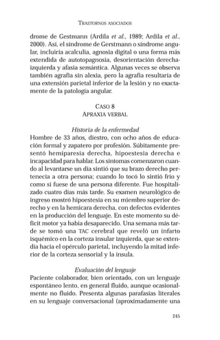 245 
TRASTORNOS ASOCIADOS 
drome de Gestmann (Ardila et al., 1989; Ardila et al., 
2000). Así, el síndrome de Gerstmann o síndrome angu-lar, 
incluiría acalculia, agnosia digital o una forma más 
extendida de autotopagnosia, desorientación derecha-izquierda 
y afasia semántica. Algunas veces se observa 
también agrafia sin alexia, pero la agrafia resultaría de 
una extensión parietal inferior de la lesión y no exacta-mente 
de la patología angular. 
CASO 8 
APRAXIA VERBAL 
Historia de la enfermedad 
Hombre de 33 años, diestro, con ocho años de educa-ción 
formal y zapatero por profesión. Súbitamente pre-sentó 
hemiparesia derecha, hipoestesia derecha e 
incapacidad para hablar. Los síntomas comenzaron cuan-do 
al levantarse un día sintió que su brazo derecho per-tenecía 
a otra persona; cuando lo tocó lo sintió frío y 
como si fuese de una persona diferente. Fue hospitali-zado 
cuatro días más tarde. Su examen neurológico de 
ingreso mostró hipoestesia en su miembro superior de-recho 
y en la hemicara derecha, con defectos evidentes 
en la producción del lenguaje. En este momento su dé-ficit 
motor ya había desaparecido. Una semana más tar-de 
se tomó una TAC cerebral que reveló un infarto 
isquémico en la corteza insular izquierda, que se exten-día 
hacia el opérculo parietal, incluyendo la mitad infe-rior 
de la corteza sensorial y la ínsula. 
Evaluación del lenguaje 
Paciente colaborador, bien orientado, con un lenguaje 
espontáneo lento, en general fluido, aunque ocasional-mente 
no fluido. Presenta algunas parafasias literales 
en su lenguaje conversacional (aproximadamente una 
 