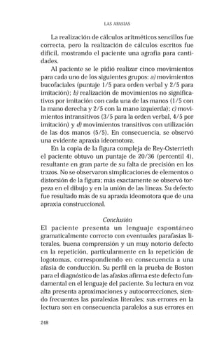 248 
LAS AFASIAS 
La realización de cálculos aritméticos sencillos fue 
correcta, pero la realización de cálculos escritos fue 
difícil, mostrando el paciente una agrafia para canti-dades. 
Al paciente se le pidió realizar cinco movimientos 
para cada uno de los siguientes grupos: a) movimientos 
bucofaciales (puntaje 1/5 para orden verbal y 2/5 para 
imitación); b) realización de movimientos no significa-tivos 
por imitación con cada una de las manos (1/5 con 
la mano derecha y 2/5 con la mano izquierda); c) movi-mientos 
intransitivos (3/5 para la orden verbal, 4/5 por 
imitación) y d) movimientos transitivos con utilización 
de las dos manos (5/5). En consecuencia, se observó 
una evidente apraxia ideomotora. 
En la copia de la figura compleja de Rey-Osterrieth 
el paciente obtuvo un puntaje de 20/36 (percentil 4), 
resultante en gran parte de su falta de precisión en los 
trazos. No se observaron simplicaciones de elementos o 
distorsión de la figura; más exactamente se observó tor-peza 
en el dibujo y en la unión de las líneas. Su defecto 
fue resultado más de su apraxia ideomotora que de una 
apraxia construccional. 
Conclusión 
El paciente presenta un lenguaje espontáneo 
gramaticalmente correcto con eventuales parafasias li-terales, 
buena comprensión y un muy notorio defecto 
en la repetición, particularmente en la repetición de 
logotomas, correspondiendo en consecuencia a una 
afasia de conducción. Su perfil en la prueba de Boston 
para el diagnóstico de las afasias afirma este defecto fun-damental 
en el lenguaje del paciente. Su lectura en voz 
alta presenta aproximaciones y autocorrecciones, sien-do 
frecuentes las paralexias literales; sus errores en la 
lectura son en consecuencia paralelos a sus errores en 
 